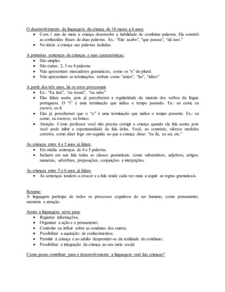 O desenvolvimento da linguagem da criança de 18 meses a 6 anos:
 Com 1 ano de meio a criança desenvolve a habilidade de combinar palavras. Ela constrói
as conhecidas frases de duas palavras. Ex.: “Eite acabo”, “que passea”, “dá isso.”
 No início a criança usa palavras isoladas.
A primeiras sentenças da crianças e suas características:
 São simples.
 São curtas. 2, 3 ou 4 palavras
 Não apresentam marcadores gramaticais, como os “s” do plural.
 Não apresentam as terminações verbais como “amos”, “ão”, “inhos”
A partir dos três anos, há os erros processuais
 Ex.: “Eu fazí”, “eu trouxí”, “eu sabo”
 Elas falam assim, pois já perceberam a regularidade da maioria dos verbos da língua
portuguesa. O “í” é uma terminação que indica o tempo passado. Ex.: eu comi, eu
escrevi, eu li.
 Elas já perceberam que o “o” é uma terminação que indica o tempo presente. Ex.: eu
como, eu escrevo, eu brinco.
 Atenção. Como professor você não precisa corrigir a criança quando ela fala assim, pois
você pode inibir a espontaneidade da fala delas. Você, ao contrário, oferece modelos
corretos, como dizer logo em seguida ao que a criança disse: “eu fiz, eu sei, etc.”
As crianças entre 4 e 5 anos já falam:
 Em média sentenças de 4 a 5 palavras.
 Incluem em sua fala todas as classes gramaticais, como substantivos, adjetivos, artigos,
numerais, advérbios, preposições, conjunções e interjeições.
As crianças entre 5 e 6 anos já falam:
 As sentenças tendem a crescer e a fala tende cada vez mais a seguir as regras gramaticais.
Resumo:
A linguagem participa de todos os processos cognitivos do ser humano, como pensamento,
memória e atenção.
Assim a linguagem serve para:
 Registrar informações;
 Organizar a ação e o pensamento;
 Controlar ou influir sobre as condutas dos outros;
 Possibilitar a aquisição de conhecimentos;
 Permitir à criança e ao adulto desprender-se da realidade do cotidiano;
 Possibilitar a integração da criança ao seu meio social.
Como posso contribuir para o desenvolvimento a linguagem oral das crianças?
 