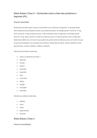 Dieta Dukan | Fase 2 – Conhecida como a fase das proteínas e
legumes (PL)
Fase de velocidade:
Nesta fase da dieta pode consumir juntamente com proteínas os legumes. A duração desta
fase depende da quantidade de peso que pretende perder, se deseja perder menos de 10 kg,
deve consumir 3 dias proteínas puras, 3 dias proteínas mais os legumes, se deseja perder
mais de 10 kg, deve consumir 5 dias de proteínas puras e 5 dias proteínas mais os legumes.
Nesta fase alterna-se um dia em que apenas de pode comer proteínas puras com outro em que
se junta as hortaliças e as verduras às proteínas. Nesta fase da dieta ainda é proibido comer
leguminosas, cereais, batatas, ervilhas e abacate.
Alimentos permitidos nesta fase
 todos os alimentos da fase 1
 legumes
 tomate
 pepino
 rabanete
 espinafre
 aipo
 erva-doce
 alface
 acelga
 beringela
 pimentão
Alimentos proibidos nesta fase:
 batatas
 arroz
 milho
 leguminosas
 abacate
Dieta Dukan | Fase 3
Fase de consolidação:
 