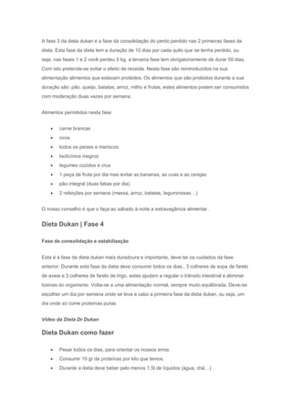 A fase 3 da dieta dukan é a fase da consolidação do perdo perdido nas 2 primeiras fases da
dieta. Esta fase da dieta tem a duração de 10 dias por cada quilo que se tenha perdido, ou
seja, nas fases 1 e 2 você perdeu 5 kg, a terceira fase tem obrigatoriamente de durar 50 dias.
Com isto pretende-se evitar o efeito de recaída. Nesta fase são reintroduzidos na sua
alimentação alimentos que estavam proibidos. Os alimentos que são proibidos durante a sua
duração são: pão, queijo, batatas, arroz, milho e frutas, estes alimentos podem ser consumidos
com moderação duas vezes por semana.
Alimentos permitidos nesta fase
 carne brancas
 ovos
 todos os peixes e mariscos
 lacticínios magros
 legumes cozidos e crus
 1 peça de fruta por dia mas evitar as bananas, as uvas e as cerejas
 pão integral (duas fatias por dia)
 2 refeições por semana (massa, arroz, batatas, leguminosas…)
O nosso conselho é que o faça ao sábado à noite a extravagância alimentar .
Dieta Dukan | Fase 4
Fase de consolidação e estabilização
Esta é a fase da dieta dukan mais duradoura e importante, deve ter os cuidados da fase
anterior. Durante esta fase da dieta deve consumir todos os dias , 3 colheres de sopa de farelo
de aveia e 3 colheres de farelo de trigo, estes ajudam a regular o trânsito intestinal e aliminar
toxinas do organismo. Volta-se a uma alimentação normal, sempre muito equilibrada. Deve-se
escolher um dia por semana onde se leva a cabo a primeira fase da dieta dukan, ou seja, um
dia onde só come proteínas puras.
Vídeo da Dieta Dr Dukan
Dieta Dukan como fazer
 Pesar todos os dias, para orientar os nossos erros.
 Consumir 10 gr de proteínas por kilo que temos.
 Durante a dieta deve beber pelo menos 1,5l de líquidos (água, chá…)
 