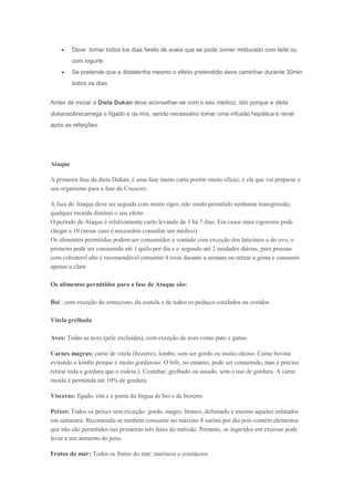  Deve tomar todos los dias farelo de aveia que se pode comer misturado com leite ou
com iogurte
 Se pretende que a dietatenha mesmo o efeito pretendido deve caminhar durante 30min
todos os dias
Antes de iniciar a Dieta Dukan deve aconselhar-se com o seu médico, isto porque a dieta
dukansobrecarrega o fígado e os rins, sendo necessário tomar uma infusão hepática e renal
após as refeições.
Ataque
A primeira fase da dieta Dukan, é uma fase muito curta porém muito eficaz, é ela que vai preparar o
seu organismo para a fase de Cruzeiro.
A fase de Ataque deve ser seguida com muito rigor, não sendo permitido nenhuma transgressão,
qualquer recaída diminui o seu efeito.
O período de Ataque é relativamente curto levando de 1 há 7 dias. Em casos mais rigorosos pode
chegar a 10 (nesse caso é necessário consultar um médico)
Os alimentos permitidos podem ser consumidos a vontade com exceção dos laticínios e do ovo, o
primeiro pode ser consumido até 1 quilo por dia e o segundo até 2 unidades diárias, para pessoas
com colesterol alto é recomendável consumir 4 ovos durante a semana ou retirar a gema e consumir
apenas a clara.
Os alimentos permitidos para a fase de Ataque são:
Boi : com exceção do entrecosto, da costela e de todos os pedaços estufados ou cozidos
Vitela grelhada
Aves: Todas as aves (pele excluídas), com exceção de aves como pato e ganso.
Carnes magras: carne de vitela (bezerro), lombo, sem ser gordo ou muito oleoso. Carne bovina
evitando o lombo porque é muito gorduroso. O bife, no entanto, pode ser consumido, mas é preciso
retirar toda a gordura que o rodeia.). Cozinhar: grelhado ou assado, sem o uso de gordura. A carne
moída é permitida até 10% de gordura.
Vísceras: fígado, rim e a ponta da língua de boi e de bezerro.
Peixes: Todos os peixes sem exceção: gordo, magro, branco, defumado e mesmo aqueles enlatados
em salmoura. Recomenda-se também consumir no máximo 8 surimi por dia pois contém elementos
que não são permitidos nas primeiras três fases do método. Portanto, se ingeridos em excesso pode
levar a um aumento do peso.
Frutos do mar: Todos os frutos do mar: mariscos e crustáceos
 