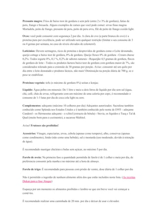 Presunto magro: Frios de baixo teor de gordura e sem pele (entre 2 e 3% de gordura), fatias de
peru, frango e bresaola. Alguns exemplos de carnes que você pode comer: ervas finas magras
Mortadela, peito de frango, presunto de peru, peito de peru erva, filé de peito de frango cozido light.
Ovos: você pode consumir com segurança 2 por dia. A clara do ovo (a parte branca do ovo) é a
proteína pura por excelência, pode ser utilizado sem qualquer restrição (limitar o seu consumo de 3
ou 4 gemas por semana, no caso de níveis elevados de colesterol).
Laticínios: Devem sermagros, ricos de proteína e desprovidos de gordura como o Leite desnatado,
queijo cottage a baixo teor de gordura, 0% de gordura. Queijo fresco 0% de gordura - Cream cheese
0,2%- Todos iogurte 0%, 0,1 %, 0,2% de sabores naturais - Requeijão 4,5 gramas de gordura, flocos
de gordura do leite - Todos os produtos lácteos baixo teor de gordura com gordura maior de 7%, são
considerados tolerado para a extensão de 30 gramas por porção. Aviso: consumir até um quilo por
dia entre o leite desnatado e produtos lácteos, não mais! Diminuição na porção diária de 700 g, se o
peso se estabilizar.
Proteínas vegetais: tofu (o máximo de gordura 8%) seitan e konjac.
Liquido: Água pobre em minerais: De 1 litro e meio a dois litros de líquido por dia sem sal (água,
chá, café, chás de ervas, refrigerante com um máximo de uma caloria por copo, é recomendado o
consumo de 1-3 latas por dia de coca cola light ou zero.
Complementos: adoçante (máximo 10 colheres por dia) Adoçantes autorizados: Sucralose também
conhecido como Splenda nos Estados Unidos e é também conhecido pelo nome de E955 - adoçante
Canderel - os Hermesetas adoçante - o xilitol (extracto de bétula) - Stevia, os líquidos e Taeq e Tal &
Qual (muito bom para o cozimento), a sacarose Maltitol.
Aviso! Frutoses são proibidas!
Acessórios: Vinagre, especiarias, ervas, cebola (apenas como tempero), alho, conservas (apenas
como condimento), limão (não como uma bebida), sal e mostarda (uso moderado, devido à retenção
de água).
É recomendado mastigar chicletes e balas sem açúcar, no máximo 5 por dia.
Farelo de aveia: Na primeira fase a quantidade permitida de farelo é de 1 colher e meia por dia, de
preferencia consumir pela manha e no máximo até a hora de almoço.
Farelo de trigo: É recomendado para pessoas com prisão de ventre, dose diária de 1 colher por dia
Não é permitido a ingestão de nenhum alimento além dos que estão incluídos nesta lista. (As receitas
Dukan para a fase Ataque)
Esqueça por um momento os alimentos proibidos e lembre-se que em breve você vai começar a
comê-los.
É recomendado realizar uma caminhada de 20 min. por dia e deixar de usar o elevador.
 