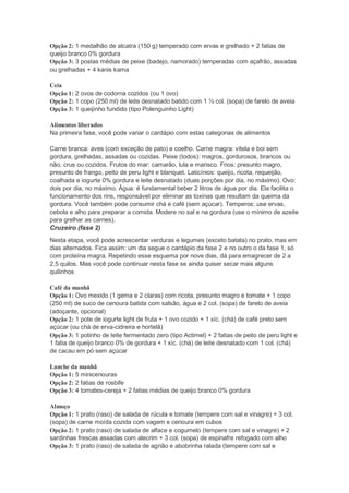Opção 2: 1 medalhão de alcatra (150 g) temperado com ervas e grelhado + 2 fatias de
queijo branco 0% gordura
Opção 3: 3 postas médias de peixe (badejo, namorado) temperadas com açafrão, assadas
ou grelhadas + 4 kanis kama
Ceia
Opção 1: 2 ovos de codorna cozidos (ou 1 ovo)
Opção 2: 1 copo (250 ml) de leite desnatado batido com 1 ½ col. (sopa) de farelo de aveia
Opção 3: 1 queijinho fundido (tipo Polenguinho Light)
Alimentos liberados
Na primeira fase, você pode variar o cardápio com estas categorias de alimentos
Carne branca: aves (com exceção de pato) e coelho. Carne magra: vitela e boi sem
gordura, grelhadas, assadas ou cozidas. Peixe (todos): magros, gordurosos, brancos ou
não, crus ou cozidos. Frutos do mar: camarão, lula e marisco. Frios: presunto magro,
presunto de frango, peito de peru light e blanquet. Laticínios: queijo, ricota, requeijão,
coalhada e iogurte 0% gordura e leite desnatado (duas porções por dia, no máximo). Ovo:
dois por dia, no máximo. Água: é fundamental beber 2 litros de água por dia. Ela facilita o
funcionamento dos rins, responsável por eliminar as toxinas que resultam da queima da
gordura. Você também pode consumir chá e café (sem açúcar). Temperos: use ervas,
cebola e alho para preparar a comida. Modere no sal e na gordura (use o mínimo de azeite
para grelhar as carnes).
Cruzeiro (fase 2)
Nesta etapa, você pode acrescentar verduras e legumes (exceto batata) no prato, mas em
dias alternados. Fica assim: um dia segue o cardápio da fase 2 e no outro o da fase 1, só
com proteína magra. Repetindo esse esquema por nove dias, dá para emagrecer de 2 a
2,5 quilos. Mas você pode continuar nesta fase se ainda quiser secar mais alguns
quilinhos
Café da manhã
Opção 1: Ovo mexido (1 gema e 2 claras) com ricota, presunto magro e tomate + 1 copo
(250 ml) de suco de cenoura batida com salsão, água e 2 col. (sopa) de farelo de aveia
(adoçante, opcional)
Opção 2: 1 pote de iogurte light de fruta + 1 ovo cozido + 1 xíc. (chá) de café preto sem
açúcar (ou chá de erva-cidreira e hortelã)
Opção 3: 1 potinho de leite fermentado zero (tipo Actimel) + 2 fatias de peito de peru light e
1 fatia de queijo branco 0% de gordura + 1 xíc. (chá) de leite desnatado com 1 col. (chá)
de cacau em pó sem açúcar
Lanche da manhã
Opção 1: 5 minicenouras
Opção 2: 2 fatias de rosbife
Opção 3: 4 tomates-cereja + 2 fatias médias de queijo branco 0% gordura
Almoço
Opção 1: 1 prato (raso) de salada de rúcula e tomate (tempere com sal e vinagre) + 3 col.
(sopa) de carne moída cozida com vagem e cenoura em cubos
Opção 2: 1 prato (raso) de salada de alface e cogumelo (tempere com sal e vinagre) + 2
sardinhas frescas assadas com alecrim + 3 col. (sopa) de espinafre refogado com alho
Opção 3: 1 prato (raso) de salada de agrião e abobrinha ralada (tempere com sal e
 