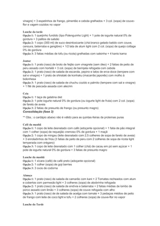 vinagre) + 3 espetinhos de frango, pimentão e cebola grelhados + 3 col. (sopa) de couve-
flor e vagem cozidos no vapor
Lanche da tarde
Opção 1: 1 queijinho fundido (tipo Polenguinho Light) + 1 pote de iogurte natural 0% de
gordura + 3 palitos de salsão
Opção 2: 1 copo (300 ml) de suco desintoxicante (chá branco gelado batido com couve,
cenoura, beterraba e gengibre) + 1/2 lata de atum light com 2 col. (sopa) de queijo cottage
0% de gordura
Opção 3: 3 fatias médias de tofu (ou ricota) grelhadas com salsinha + 4 kanis kama
Jantar
Opção 1: 1 prato (raso) de broto de feijão com vinagrete (sem óleo) + 2 fatias de peito de
peru assado com hortelã + 3 col. (sopa) de berinjela refogada com cebola
Opção 2: 1 prato (raso) de salada de escarola, pepino e talos de erva-doce (tempere com
sal e vinagre) + 1 prato de shirataki de konhaku (macarrão japonês) com molho à
bolonhesa
Opção 3: 1 prato (raso) de salada de chuchu cozido e palmito (tempere com sal e vinagre)
+ 1 filé de pescada assada com alecrim
Ceia
Opção 1: 1 taça de gelatina diet
Opção 2: 1 pote iogurte natural 0% de gordura (ou iogurte light de fruta) com 2 col. (sopa)
de farelo de aveia
Opção 3: 2 fatias de presunto de frango (ou presunto magro)
Consolidação (fase 3)
** Obs.: o cardápio abaixo não é válido para as quintas-feiras de proteínas puras
Café da manhã
Opção 1: 1 copo de leite desnatado com café (adoçante opcional) + 1 fatia de pão integral
com 1 colher (sopa) de requeijão cremoso 0% de gordura + 1 maçã
Opção 2: 1 copo de mingau (leite desnatado com 2,5 colheres de sopa de farelo de aveia)
+ 3 enroladinhos de frios (3 fatias de peito de peru com 2 colheres de sopa de ricota light
temperada com orégano)
Opção 3: 1 copo de leite desnatado com 1 colher (chá) de cacau em pó sem açúcar + 1
pote de iogurte natural 0% de gordura + 3 fatias de presunto magro
Lanche da manhã
Opção 1: 1 xícara (café) de café preto (adoçante opcional)
Opção 2: 1 colher (sopa) de goji berries
Opção 3: 3 ovos de codorna
Almoço
Opção 1: 1 prato (raso) de salada de camarão com kani + 2 Tomates recheados com atum
e cobertos com parmesão light + 3 colheres (sopa) de abobrinha refogada
Opção 2: 1 prato (raso) de salada de endívia e beterraba + 2 fatias médias de lombo de
porco assado com limão + 3 colheres (sopa) de couve refogada com alho
Opção 3: 1 prato (raso) de de salada de acelga com tomate + 3 pedaços médios de peito
de frango com leite de coco light e tofu + 2 colheres (sopa) de couve-flor no vapor
Lanche da Tarde
 