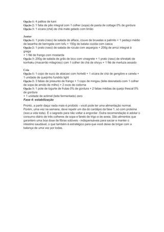 Opção 1: 4 palitos de kani
Opção 2: 1 fatia de pão integral com 1 colher (sopa) de pasta de cottage 0% de gordura
Opção 3: 1 xícara (chá) de chá mate gelado com limão
Jantar
Opção 1: 1 prato (raso) de salada de alface, couve de bruxelas e palmito + 1 pedaço médio
de lasanha de beringela com tofu + 150g de batata cozida com casca
Opção 2: 1 prato (raso) de salada de rúcula com aspargos + 200g de arroz integral à
grega
+ 1 filé de frango com mostarda
Opção 3: 200g de salada de grão de bico com vinagrete + 1 prato (raso) de shirataki de
konhaku (macarrão milagroso) com 1 colher de chá de shoyu + 1 filé de merluza assado
Ceia
Opção 1: 1 copo de suco de abacaxi com hortelã + 1 xícara de chá de gengibre e canela +
1 unidade de queijinho fundido light
Opção 2: 3 fatias de presunto de frango + 1 copo de mingau (leite desnatado com 1 colher
de sopa de amido de milho) + 2 ovos de codorna
Opção 3: 1 pote de iogurte de frutas 0% de gordura + 2 fatias médias de queijo frescal 0%
de gordura
+ 1 unidade de actimel (leite fermentado) zero
Fase 4: estabilização
Pronto, a partir daqui nada mais é proibido - você pode ter uma alimentação normal.
Porém, uma vez na semana, deve repetir um dia do cardápio da fase 1, só com proteína
(isso a vida toda). É o segredo para não voltar a engordar. Outra recomendação é adotar o
consumo diário de três colheres de sopa e farelo de trigo e de aveia. São alimentos que
garantem uma boa dose de fibras solúveis - indispensáveis para saciar e manter o
intestino saudável, o que também é estratégico para que você deixe de brigar com a
balança de uma vez por todas.
 