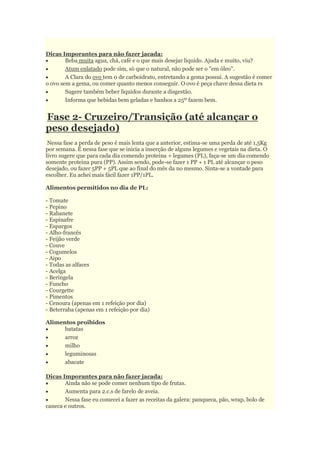 Dicas Imporantes para não fazer jacada:
 Beba muita agua, chá, café e o que mais desejar liquido. Ajuda e muito, viu?
 Atum enlatado pode sim, só que o natural, não pode ser o "em óleo".
 A Clara do ovo tem 0 de carboidrato, entretando a gema possui. A sugestão é comer
o ovo sem a gema, ou comer quanto menos conseguir. O ovo é peça chave dessa dieta rs
 Sugere também beber liquidos durante a disgestão.
 Informa que bebidas bem geladas e banhos a 25º fazem bem.
Fase 2- Cruzeiro/Transição (até alcançar o
peso desejado)
Nessa fase a perda de peso é mais lenta que a anterior, estima-se uma perda de até 1,5Kg
por semana. É nessa fase que se inicia a inserção de alguns legumes e vegetais na dieta. O
livro sugere que para cada dia comendo proteina + legumes (PL), faça-se um dia comendo
somente proteina pura (PP). Assim sendo, pode-se fazer 1 PP + 1 PL até alcançar o peso
desejado, ou fazer 5PP + 5PL que ao final do mês da no mesmo. Sinta-se a vontade para
escolher. Eu achei mais fácil fazer 1PP/1PL.
Alimentos permitidos no dia de PL:
- Tomate
- Pepino
- Rabanete
- Espinafre
- Espargos
- Alho-francês
- Feijão verde
- Couve
- Cogumelos
- Aipo
- Todas as alfaces
- Acelga
- Beringela
- Funcho
- Courgette
- Pimentos
- Cenoura (apenas em 1 refeição por dia)
- Beterraba (apenas em 1 refeição por dia)
Alimentos proibidos
 batatas
 arroz
 milho
 leguminosas
 abacate
Dicas Imporantes para não fazer jacada:
 Ainda não se pode comer nenhum tipo de frutas.
 Aumenta para 2.c.s de farelo de aveia.
 Nessa fase eu comecei a fazer as receitas da galera: panqueca, pão, wrap, bolo de
caneca e outros.
 