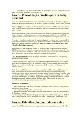  Farelo possui bem menos carboidratos do que os grãos de aveia, não tente efetuar a
troca. É permitido somente o uso do FARELO!!
Fase 3 - Consolidação (10 dias para cada kg
perdido)
Nessa fase tudo começa a ficar mais tranquilo. O peso desejado já foi alcançado e agora é
hora de se organizar com o objetivo de manter o sucesso alcançado e evitar o efeito sanfona.
Para cada kg perdido nas fases de ataque e cruzeiro, considera-se10 dias nessa fase. Sendo
assim, 20 kg perdidos (minha meta), representa 200 dias na fase de consolidação, ou seja,
quase 7 meses.
Assumo ainda não ter estudado muito bem essa fase, tendo em vista que ainda falta muito
para eu alcançar a minha meta, mas vou postar o pouco que eu já li na internet. Não li o
capitulo do livro sobre essa fase ainda, mas assim que a ler eu voltarei para editar esse post.
Nessa fase é permitido se alimentar de vegetais e legumes a vontade, sem a necessidade de
alternância como na fase anterior e para melhorar, ele te deixa ter duas refeiçoes "festivas"
por semana, seguindo somente duas regras: nunca repetir o prato e não fazer duas
refeições deste tipo seguidas.
Além disso, você deverá escolher um dia na semana para se alimentar de Proteina Pura
(PP). Esse dia irá se repetir toda semana, mas não fique triste, afinal, uma porção de frutas
por dia já começa a ser permitido. Ainda esta proibido comer banana, uva, cerejas e frutas
secas. Muito triste, tendo em vista que sou fã número 1 das três frutas.
Lista de Frutas ideais: maçã, morangos, framboesas, melão, melancia, kiwi, pêssego,
pêra, tangerinas e manga.
Você é viciado em pão?? Fique feliz!! Eles voltaram!!! É permitido até duas fatias de pão
integral por dia a qualquer hora do dia, exceto a noite. Eu ainda optaria pelo uso do Pão
Dukan, mas é muito bom saber que em um momento de correria, o pão integral esta
liberado, não?? :)
Gosta de massas?? E do arroz na hora do almoço? Eles também voltaram! Obvio que em
doses homeopaticas. É permitido se alimentar de no máximo 2 porções de alimentos
amiláceos (ricos em amido) por semana. São eles: massa (máximo de 200g), lentinha, feijão
seco, ervilha e grão-de-bico (máximo 150g); arroz e batata (máximo 125g). E para o molho
ficar ainda mais gostoso, foi liberado 1 porção de queijo por dia (máximo de 40g), são eles:
flamengo, emmental, holandes, gouda, cheddar, suiço. Evite o queijo de cabra e os
fermentados como o gorgonzola, o camembert, o brie.
Alimentos permitidos:
- 1 porção de frutas por dia: maçã, morangos, framboesas, melão, melancia, kiwi, pêssego,
pêra, tangerinas e manga.
- 2 fatias de pão integral por dia, exceto a noite
- 2 porções de alimentos amiláceos por semana: massa, lentilha, feijão seco, ervilha e grão
de bico, arroz e batata
- 1 porção de queijo por dia (max de 40g): flamengo, emmental, holandes, gouda, cheddar,
suiço. Evite o queijo de cabra e os fermentados como o gorgonzola, o camembert, o brie
Fase 4 - Estabilização (por toda sua vida)
Agora é festa!!!! Nessa fase existem 3 regras básicas para ser guiada para o resto da vida.
 