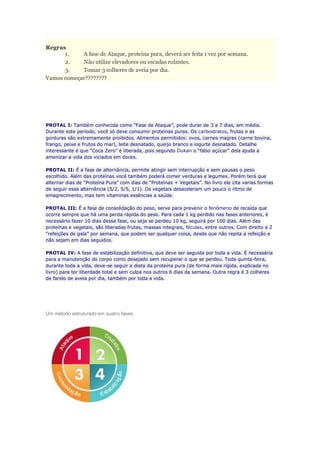 Regras
1. A fase de Ataque, proteina pura, deverá ser feita 1 vez por semana.
2. Não utilize elevadores ou escadas rolantes.
3. Tomar 3 colheres de aveia por dia.
Vamos começar????????
PROTAL I: Também conhecida como “Fase de Ataque”, pode durar de 3 a 7 dias, em média.
Durante este período, você só deve consumir proteínas puras. Os carboidratos, frutas e as
gorduras são extremamente proibidos. Alimentos permitidos: ovos, carnes magras (carne bovina,
frango, peixe e frutos do mar), leite desnatado, queijo branco e iogurte desnatado. Detalhe
interessante é que “Coca Zero” é liberada, pois segundo Dukan o “falso açúcar” dela ajuda a
amenizar a vida dos viciados em doces.
PROTAL II: É a fase de alternância, permite atingir sem interrupção e sem pausas o peso
escolhido. Além das proteínas você também poderá comer verduras e legumes. Porém terá que
alternar dias de “Proteína Pura” com dias de “Proteínas + Vegetais”. No livro ele cita varias formas
de seguir essa alternância (5/2, 5/5, 1/1). Os vegetais desaceleram um pouco o ritmo de
emagrecimento, mas tem vitaminas essências a saúde.
PROTAL III: É a fase de consolidação do peso, serve para prevenir o fenômeno de recaída que
ocorre sempre que há uma perda rápida do peso. Para cada 1 kg perdido nas fases anteriores, é
necessário fazer 10 dias dessa fase, ou seja se perdeu 10 kg, seguirá por 100 dias. Além das
proteínas e vegetais, são liberadas frutas, massas integrais, féculas, entre outros. Com direito a 2
“refeições de gala” por semana, que podem ser qualquer coisa, desde que não repita a refeição e
não sejam em dias seguidos.
PROTAL IV: A fase de estabilização definitiva, que deve ser seguida por toda a vida. É necessária
para a manutenção do corpo como desejado sem recuperar o que se perdeu. Toda quinta-feira,
durante toda a vida, deve-se seguir a dieta da proteína pura (de forma mais rígida, explicada no
livro) para ter liberdade total e sem culpa nos outros 6 dias da semana. Outra regra é 3 colheres
de farelo de aveia por dia, também por toda a vida.
Um método estruturado em quatro fases:
 
