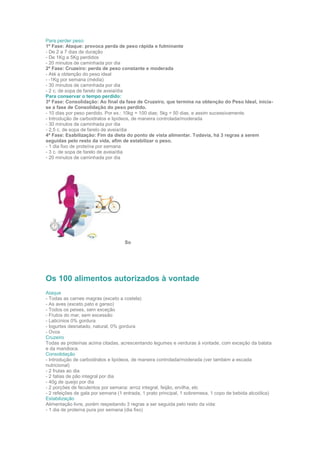 Para perder peso:
1ª Fase: Ataque: provoca perda de peso rápida e fulminante
- De 2 a 7 dias de duração
- De 1Kg a 5Kg perdidos
- 20 minutos de caminhada por dia
2ª Fase: Cruzeiro: perda de peso constante e moderada
- Até a obtenção do peso ideal
- -1Kg por semana (média)
- 30 minutos de caminhada por dia
- 2 c. de sopa de farelo de aveia/dia
Para conservar o tempo perdido:
3ª Fase: Consolidação: Ao final da fase de Cruzeiro, que termina na obtenção do Peso Ideal, inicia-
se a fase de Consolidação do peso perdido.
- 10 dias por peso perdido. Por ex.: 10kg = 100 dias; 5kg = 50 dias, e assim sucessivamente.
- Introdução de carboidratos e lipídeos, de maneira controlada/moderada
- 30 minutos de caminhada por dia
- 2,5 c. de sopa de farelo de aveia/dia
4ª Fase: Esabilização: Fim da dieta do ponto de vista alimentar. Todavia, há 3 regras a serem
seguidas pelo resto da vida, afim de estabilizar o peso.
- 1 dia fixo de proteína por semana
- 3 c. de sopa de farelo de aveia/dia
- 20 minutos de caminhada por dia
So
Os 100 alimentos autorizados à vontade
Ataque
- Todas as carnes magras (exceto a costela)
- As aves (exceto pato e ganso)
- Todos os peixes, sem exceção
- Frutos do mar, sem excessão
- Laticínios 0% gordura
- Iogurtes desnatado, natural, 0% gordura
- Ovos
Cruzeiro
Todas as proteínas acima citadas, acrescentando legumes e verduras à vontade, com exceção da batata
e da mandioca.
Consolidação
- Introdução de carboidratos e lipídeos, de maneira controlada/moderada (ver também a escada
nutricional)
- 2 frutas ao dia
- 2 fatias de pão integral por dia
- 40g de queijo por dia
- 2 porções de feculentos por semana: arroz integral, feijão, ervilha, etc
- 2 refeições de gala por semana (1 entrada, 1 prato principal, 1 sobremesa, 1 copo de bebida alcoólica)
Estabilização
Alimentação livre, porém respeitando 3 regras a ser seguida pelo resto da vida:
- 1 dia de proteína pura por semana (dia fixo)
 