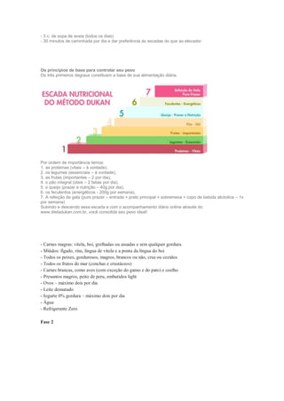 - 3 c. de sopa de aveia (todos os dias)
- 30 minutos de caminhada por dia e dar preferência às escadas do que ao elevador
Os princípios de base para controlar seu peso
Os três primeiros degraus constituem a base de sua alimentação diária.
Por ordem de importância temos:
1. as proteínas (vitais – à vontade),
2. os legumes (essenciais – à vontade),
3. as frutas (importantes – 2 por dia),
4. o pão integral (úteis – 2 fatias por dia),
5. o queijo (prazer e nutrição – 40g por dia),
6. os feculentos (energéticos - 200g por semana),
7. A refeição de gala (puro prazer – entrada + prato principal + sobremesa + copo de bebida alcóolica – 1x
por semana)
Subindo e descendo essa escada e com o acompanhamento diário online através do
www.dietadukan.com.br, você consolida seu peso ideal!
- Carnes magras: vitela, boi, grelhadas ou assadas e sem qualquer gordura
- Miúdos: fígado, rins, língua de vitela e a ponta da língua do boi
- Todos os peixes, gordurosos, magros, brancos ou não, crus ou cozidos
- Todos os frutos do mar (conchas e crustáceos)
- Carnes brancas, como aves (com exceção do ganso e do pato) e coelho
- Presuntos magros, peito de peru, embutidos light
- Ovos – máximo dois por dia
- Leite desnatado
- Iogurte 0% gordura – máximo dois por dia
- Água
- Refrigerante Zero
Fase 2
 