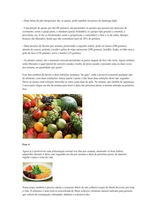 - Duas fatias de pão integral por dia: se quiser, pode espalhar um pouco de manteiga light.
- Uma porção de queijo por dia (40 gramas): são permitidos os queijos que passam por processo de
cozimento, como o quejo prato, o masdam (queijo holandês), os queijos tipo gruyère e emental, o
provolone, etc. Evite os fermentados como o gorgonzola, o camembert, o brie e os de cabra. Queijos
brancos são liberados, desde que não contenham mais de 20% de gordura.
- Duas porções de féculas por semana, priorizando a seguinte ordem: pode ser massa (200 gramas);
sêmola de cuscuz, polenta, cevada e grãos de trigo-sarracemo (200 gramas); lentilha, feijão, ervilha seca e
grão-de-bico (150 gramas); arroz e batata (125 gramas).
- As demais carnes: até o momento estavam permitidas as partes magras do boi e da vitela. Agora também
estão liberados o gigô (pernil de carneiro assado), lombo de porco assado e presunto uma ou duas vezes
por semana, na quantidade que quiser.
Esta fase também dá direito a duas refeições semanais “de gala”, onde é possível consumir qualquer tipo
de alimento, com duas condições: nunca repetir o prato e não fazer duas refeições deste tipo seguidas.
Deixe ao menos uma refeição intercalar-se entre essas duas de gala. No entanto, por medida de segurança,
é necessário eleger um dia da semana para fazer a dieta das proteínas puras, a mesma adotada na primeira
fase.
Fase 4
Agora já é possível ter uma alimentação normal seis dias por semana, mantendo os bons hábtos
adquiridos durante a dieta, mas seguindo um dia por semana a dieta de proteínas puras, de maneira
regular e para o resto da vida.
Nesta etapa, também é preciso adotar o consumo diário de três colheres (sopa) de farelo de aveia, por toda
a vida. O alimento é uma reserva concentrada de fibras solúveis, elemento natural indicado para pessoas
que sofrem de constipação, obesidade, diabetes e colesterol alto.
 