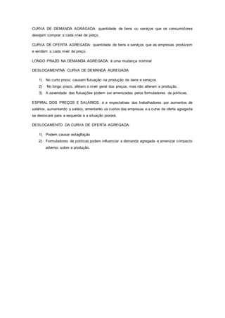 CURVA DE DEMANDA AGRAGADA: quantidade de bens ou serviços que os consumidores 
desejam comprar a cada nível de preço. 
CURVA DE OFERTA AGREGADA: quantidade de bens e serviços que as empresas produzem 
e vendem a cada nível de preço. 
LONGO PRAZO NA DEMANDA AGREGADA: é uma mudança nominal 
DESLOCAMENTNA CURVA DE DEMANDA AGREGADA: 
1) No curto prazo: causam flutuação na produção de bens e serviços. 
2) No longo prazo, afetam o nível geral dos preços, mas não alteram a produção. 
3) A severidade das flutuações podem ser amenizadas pelos formuladores de políticas. 
ESPIRAL DOS PREÇOS E SALÁRIOS: é a expectativas dos trabalhadores por aumentos de 
salários, aumentando o salário, amentarão os custos das empresas e a curva da oferta agregada 
se deslocará para a esquerda e a situação piorará. 
DESLOCAMENTO DA CURVA DE OFERTA AGREGADA: 
1) Podem causar estagflação 
2) Formuladores de políticas podem influenciar a demanda agregada e amenizar o impacto 
adverso sobre a produção. 
