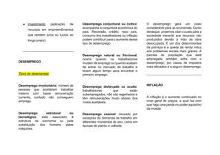  investimento (aplicação de
recursos em empreendimentos
que rendem juros ou lucros ao
longo prazo);
DESEMPREGO
Tipos de desemprego
Desemprego involuntário: número de
pessoas que aceitariam trabalhar
mesmo com baixa remuneração
corrente, contudo não conseguem
emprego.
Desemprego estrutural ou
tecnológico: está associado à
estrutura da economia ou pela
substituição dos homens pelas
máquinas.
Desemprego conjuntural ou cíclico:
acompanha a conjuntura econômica do
país. Recessão, crédito, risco país,
consumo dos trabalhadores ou inflação
podem contribuir para o aumento desse
tipo de desemprego.
Desemprego natural ou friccional:
ocorre quando os trabalhadores
mudam de emprego ou quando acabam
de entrar no mercado de trabalho e
levam algum tempo para encontrar o
primeiro emprego.
Desemprego disfarçado ou oculto:
trabalhadores que estão
subempregados, não são registrados e
têm remunerações muito abaixo dos
níveis aceitáveis.
Desemprego sazonal: causado por
variações da demanda de trabalho em
diferentes momentos do ano, como em
épocas de plantio e colheita.
O desemprego gera um custo
considerável para as economias. Como
destaque, podemos citar o custo para a
sociedade inerente aos recursos não
produzidos devido à mão de obra
desocupada. É um dos determinantes
da pobreza e a queda da renda induz
aos problemas sociais mais graves. A
parcela da população que está
empregada também sofre com o
desemprego, por causa de impostos
mais elevados e o seguro-desemprego.
INFLAÇÃO
A inflação é o aumento continuado no
nível geral de preços, a qual faz com
que haja uma perda no poder aquisitivo
da moeda.
 