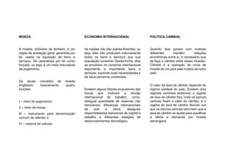 MOEDA
A moeda, sinônimo de dinheiro, é um
objeto de aceitação geral, garantida por
lei, usada na aquisição de bens e
serviços. Se caracteriza por ter curso
forçado, ou seja, é um meio irrecusável
de pagamento.
Os atuais conceitos de moeda
englobam, basicamente, quatro
funções:
I – meio de pagamento;
II – meio de trocas;
III – instrumento para denominação
comum de valores; e
IV – reserva de valores.
ECONOMIA INTERNACIONAL
As nações não são autossuficientes, ou
seja, elas não produzem internamente
todos os bens e serviços que sua
população consome. Dessa forma, elas
se envolvem no comercio internacional
exportando e importando bens e
serviços, suprindo suas necessidades e
de seus parceiros comerciais.
Existem alguns fatores propulsores das
trocas que motivam a divisão
internacional do trabalho, como:
desigual quantidade de reservas não
renováveis, diferenças internacionais
de solo e clima, desiguais
disponibilidades estruturais de capital e
trabalho e diferentes estágios de
desenvolvimentos tecnológico.
POLÍTICA CAMBIAL
Quando dois países com moedas
diferentes mantêm relações
econômicas entre si, é necessário que
se faça o câmbio entre essas moedas.
Câmbio é a operação de troca de
moeda de um país pela moeda de outro
país.
O valor da taxa de câmbio depende do
regime cambial do país. Existem dois
regimes cambiais extremos: o regime
de taxa de câmbio fixa, onde os bancos
centrais fixam o valor do câmbio, e o
regime de taxa de câmbio flexível, em
que os bancos centrais permitem que a
taxa de câmbio se ajuste para equilibrar
a oferta e demanda por moeda
estrangeira.
 