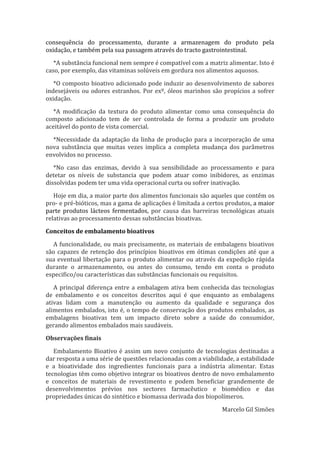 consequência do processamento, durante a armazenagem do produto pela
oxidação, e também pela sua passagem através do tracto gastrointestinal.
*A substância funcional nem sempre é compatível com a matriz alimentar. Isto é
caso, por exemplo, das vitaminas solúveis em gordura nos alimentos aquosos.
*O composto bioativo adicionado pode induzir ao desenvolvimento de sabores
indesejáveis ou odores estranhos. Por exº, óleos marinhos são propícios a sofrer
oxidação.
*A modificação da textura do produto alimentar como uma consequência do
composto adicionado tem de ser controlada de forma a produzir um produto
aceitável do ponto de vista comercial.
*Necessidade da adaptação da linha de produção para a incorporação de uma
nova substância que muitas vezes implica a completa mudança dos parâmetros
envolvidos no processo.
*No caso das enzimas, devido à sua sensibilidade ao processamento e para
detetar os níveis de substancia que podem atuar como inibidores, as enzimas
dissolvidas podem ter uma vida operacional curta ou sofrer inativação.
Hoje em dia, a maior parte dos alimentos funcionais são aqueles que contêm os
pro- e pré-bióticos, mas a gama de aplicações é limitada a certos produtos, a maior
parte produtos lácteos fermentados, por causa das barreiras tecnológicas atuais
relativas ao processamento dessas substâncias bioativas.
Conceitos de embalamento bioativos
A funcionalidade, ou mais precisamente, os materiais de embalagens bioativos
são capazes de retenção dos princípios bioativos em ótimas condições até que a
sua eventual libertação para o produto alimentar ou através da expedição rápida
durante o armazenamento, ou antes do consumo, tendo em conta o produto
especifico/ou características das substâncias funcionais ou requisitos.
A principal diferença entre a embalagem ativa bem conhecida das tecnologias
de embalamento e os conceitos descritos aqui é que enquanto as embalagens
ativas lidam com a manutenção ou aumento da qualidade e segurança dos
alimentos embalados, isto é, o tempo de conservação dos produtos embalados, as
embalagens bioativas tem um impacto direto sobre a saúde do consumidor,
gerando alimentos embalados mais saudáveis.
Observações finais
Embalamento Bioativo é assim um novo conjunto de tecnologias destinadas a
dar resposta a uma série de questões relacionadas com a viabilidade, a estabilidade
e a bioatividade dos ingredientes funcionais para a indústria alimentar. Estas
tecnologias têm como objetivo integrar os bioativos dentro de novo embalamento
e conceitos de materiais de revestimento e podem beneficiar grandemente de
desenvolvimentos prévios nos sectores farmacêutico e biomédico e das
propriedades únicas do sintético e biomassa derivada dos biopolímeros.
Marcelo Gil Simões

 