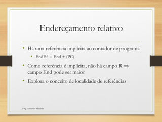 Endereçamento relativo
• Há uma referência implícita ao contador de programa
• EndEf = End + (PC)
• Como referência é implícita, não há campo R 
campo End pode ser maior
• Explora o conceito de localidade de referências
Eng. Armando Matsinhe
 