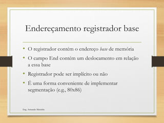 Endereçamento registrador base
• O registrador contém o endereço base de memória
• O campo End contém um deslocamento em relação
a essa base
• Registrador pode ser implícito ou não
• É uma forma conveniente de implementar
segmentação (e.g., 80x86)
Eng. Armando Matsinhe
 
