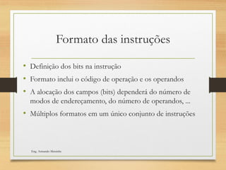Formato das instruções
• Definição dos bits na instrução
• Formato inclui o código de operação e os operandos
• A alocação dos campos (bits) dependerá do número de
modos de endereçamento, do número de operandos, ...
• Múltiplos formatos em um único conjunto de instruções
Eng. Armando Matsinhe
 