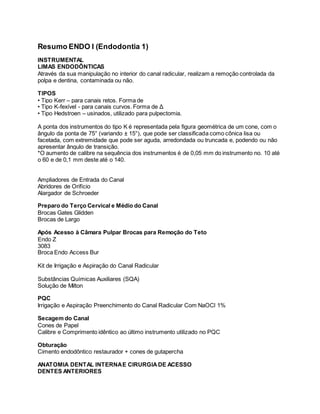 Resumo ENDO I (Endodontia 1) 
INSTRUMENTAL 
LIMAS ENDODÔNTICAS 
Através da sua manipulação no interior do canal radicular, realizam a remoção controlada da 
polpa e dentina, contaminada ou não. 
TIPOS 
• Tipo Kerr – para canais retos. Forma de 
• Tipo K-fexível - para canais curvos. Forma de Δ 
• Tipo Hedstroen – usinados, utilizado para pulpectomia. 
A ponta dos instrumentos do tipo K é representada pela figura geométrica de um cone, com o 
ângulo da ponta de 75° (variando ± 15°), que pode ser classificada como cônica lisa ou 
facetada, com extremidade que pode ser aguda, arredondada ou truncada e, podendo ou não 
apresentar ângulo de transição. 
*O aumento de calibre na sequência dos instrumentos é de 0,05 mm do instrumento no. 10 até 
o 60 e de 0,1 mm deste até o 140. 
Ampliadores de Entrada do Canal 
Abridores de Orifício 
Alargador de Schroeder 
Preparo do Terço Cervical e Médio do Canal 
Brocas Gates Glidden 
Brocas de Largo 
Após Acesso à Câmara Pulpar Brocas para Remoção do Teto 
Endo Z 
3083 
Broca Endo Access Bur 
Kit de Irrigação e Aspiração do Canal Radicular 
Substâncias Químicas Auxiliares (SQA) 
Solução de Milton 
PQC 
Irrigação e Aspiração Preenchimento do Canal Radicular Com NaOCl 1% 
Secagem do Canal 
Cones de Papel 
Calibre e Comprimento idêntico ao último instrumento utilizado no PQC 
Obturação 
Cimento endodôntico restaurador + cones de gutapercha 
ANATOMIA DENTAL INTERNA E CIRURGIA DE ACESSO 
DENTES ANTERIORES 
 