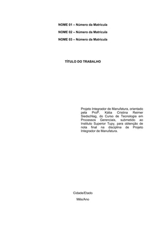 NOME 01 – Número da Matricula

NOME 02 – Número da Matricula

NOME 03 – Número da Matricula




   TÍTULO DO TRABALHO




             Projeto Integrador de Manufatura, orientado
             pela     Profª.  Kátia   Cristina   Reimer
             Siedschlag, do Curso de Tecnologia em
             Processos Gerenciais, submetido ao
             Instituto Superior Tupy, para obtenção de
             nota final na disciplina de Projeto
             Integrador de Manufatura.




        Cidade/Etado
          Mês/Ano
 
