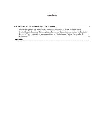 SUMÁRIO




SOCIEDADE EDUCACIONAL DE SANTA CATARINA................................................................................3
       Projeto Integrador de Manufatura, orientado pela Profª. Kátia Cristina Reimer
       Siedschlag, do Curso de Tecnologia em Processos Gerenciais, submetido ao Instituto
       Superior Tupy, para obtenção de nota final na disciplina de Projeto Integrador de
       Manufatura.........................................................................................................................4
ANEXOS........................................................................................................................
 