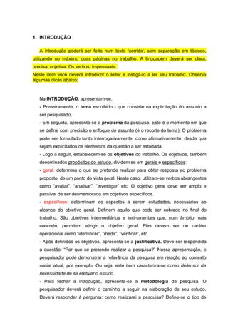 1. INTRODUÇÃO

   A introdução poderá ser feita num texto 'corrido', sem separação em tópicos,
utilizando no máximo duas páginas no trabalho. A linguagem deverá ser clara,
precisa, objetiva. Os verbos, impessoais.
Neste item você deverá introduzir o leitor e instigá-lo a ler seu trabalho. Observe
algumas dicas abaixo:



   Na INTRODUÇÃO, apresentam-se:
   - Primeiramente, o tema escolhido - que consiste na explicitação do assunto a
   ser pesquisado.
   - Em seguida, apresenta-se o problema da pesquisa. Este é o momento em que
   se define com precisão o enfoque do assunto (é o recorte do tema). O problema
   pode ser formulado tanto interrogativamente, como afirmativamente, desde que
   sejam explicitados os elementos da questão a ser estudada.
   - Logo a seguir, estabelecem-se os objetivos do trabalho. Os objetivos, também
   denominados propósitos do estudo, dividem se em gerais e específicos:
   - geral: determina o que se pretende realizar para obter resposta ao problema
   proposto, de um ponto de vista geral. Neste caso, utilizam-se verbos abrangentes
   como “avaliar”, “analisar”, “investigar” etc. O objetivo geral deve ser amplo e
   passível de ser desmembrado em objetivos específicos.
   - específicos: determinam os aspectos a serem estudados, necessários ao
   alcance do objetivo geral. Definem aquilo que pode ser cobrado no final do
   trabalho. São objetivos intermediários e instrumentais que, num âmbito mais
   concreto, permitem atingir o objetivo geral. Eles devem ser de caráter
   operacional como “identificar”, “medir”, “verificar”, etc
   - Após definidos os objetivos, apresenta-se a justificativa. Deve ser respondida
   a questão: “Por que se pretende realizar a pesquisa?” Nessa apresentação, o
   pesquisador pode demonstrar a relevância da pesquisa em relação ao contexto
   social atual, por exemplo. Ou seja, este item caracteriza-se como defensor da
   necessidade de se efetivar o estudo.
   - Para fechar a introdução, apresenta-se a metodologia da pesquisa. O
   pesquisador deverá definir o caminho a seguir na elaboração de seu estudo.
   Deverá responder à pergunta: como realizarei a pesquisa? Define-se o tipo de
 