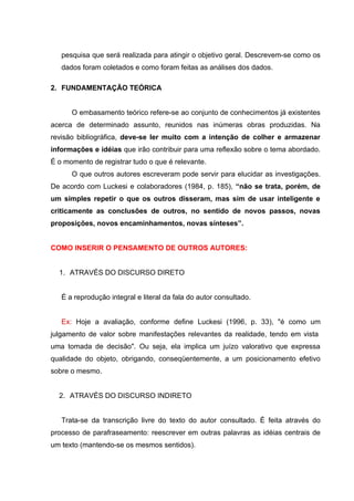 pesquisa que será realizada para atingir o objetivo geral. Descrevem-se como os
   dados foram coletados e como foram feitas as análises dos dados.

2. FUNDAMENTAÇÃO TEÓRICA


      O embasamento teórico refere-se ao conjunto de conhecimentos já existentes
acerca de determinado assunto, reunidos nas inúmeras obras produzidas. Na
revisão bibliográfica, deve-se ler muito com a intenção de colher e armazenar
informações e idéias que irão contribuir para uma reflexão sobre o tema abordado.
É o momento de registrar tudo o que é relevante.
      O que outros autores escreveram pode servir para elucidar as investigações.
De acordo com Luckesi e colaboradores (1984, p. 185), “não se trata, porém, de
um simples repetir o que os outros disseram, mas sim de usar inteligente e
criticamente as conclusões de outros, no sentido de novos passos, novas
proposições, novos encaminhamentos, novas sínteses”.


COMO INSERIR O PENSAMENTO DE OUTROS AUTORES:


  1. ATRAVÉS DO DISCURSO DIRETO


   É a reprodução integral e literal da fala do autor consultado.


   Ex: Hoje a avaliação, conforme define Luckesi (1996, p. 33), "é como um
julgamento de valor sobre manifestações relevantes da realidade, tendo em vista
uma tomada de decisão". Ou seja, ela implica um juízo valorativo que expressa
qualidade do objeto, obrigando, conseqüentemente, a um posicionamento efetivo
sobre o mesmo.


  2. ATRAVÉS DO DISCURSO INDIRETO


   Trata-se da transcrição livre do texto do autor consultado. É feita através do
processo de parafraseamento: reescrever em outras palavras as idéias centrais de
um texto (mantendo-se os mesmos sentidos).
 