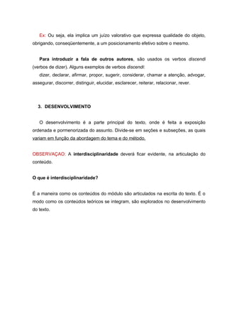 Ex: Ou seja, ela implica um juízo valorativo que expressa qualidade do objeto,
obrigando, conseqüentemente, a um posicionamento efetivo sobre o mesmo.


   Para introduzir a fala de outros autores, são usados os verbos discendi
(verbos de dizer). Alguns exemplos de verbos discendi:
   dizer, declarar, afirmar, propor, sugerir, considerar, chamar a atenção, advogar,
assegurar, discorrer, distinguir, elucidar, esclarecer, reiterar, relacionar, rever.




  3. DESENVOLVIMENTO


   O desenvolvimento é a parte principal do texto, onde é feita a exposição
ordenada e pormenorizada do assunto. Divide-se em seções e subseções, as quais
variam em função da abordagem do tema e do método.


OBSERVAÇAO: A interdisciplinaridade deverá ficar evidente, na articulação do
conteúdo.


O que é interdisciplinaridade?


É a maneira como os conteúdos do módulo são articulados na escrita do texto. É o
modo como os conteúdos teóricos se integram, são explorados no desenvolvimento
do texto.
 