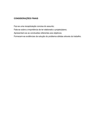 CONSIDERAÇÕES FINAIS



Faz-se uma recapitulação concisa do assunto;
Fala-se sobre a importância de ter elaborado o projeto/plano;
Apresentam-se as conclusões referentes aos objetivos;
Fornecem-se evidências da solução do problema obtidas através do trabalho.
 