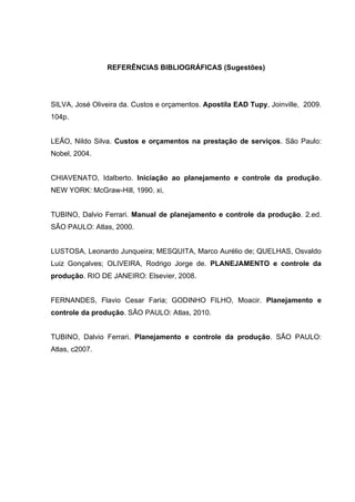REFERÊNCIAS BIBLIOGRÁFICAS (Sugestões)




SILVA, José Oliveira da. Custos e orçamentos. Apostila EAD Tupy, Joinville, 2009.
104p.


LEÃO, Nildo Silva. Custos e orçamentos na prestação de serviços. São Paulo:
Nobel, 2004.


CHIAVENATO, Idalberto. Iniciação ao planejamento e controle da produção.
NEW YORK: McGraw-Hill, 1990. xi,


TUBINO, Dalvio Ferrari. Manual de planejamento e controle da produção. 2.ed.
SÃO PAULO: Atlas, 2000.


LUSTOSA, Leonardo Junqueira; MESQUITA, Marco Aurélio de; QUELHAS, Osvaldo
Luiz Gonçalves; OLIVEIRA, Rodrigo Jorge de. PLANEJAMENTO e controle da
produção. RIO DE JANEIRO: Elsevier, 2008.


FERNANDES, Flavio Cesar Faria; GODINHO FILHO, Moacir. Planejamento e
controle da produção. SÃO PAULO: Atlas, 2010.


TUBINO, Dalvio Ferrari. Planejamento e controle da produção. SÃO PAULO:
Atlas, c2007.
 