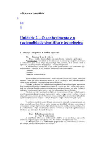 Adicione um comentário
4.
Nov
20
Unidade 2 – O conhecimento e a
racionalidade científica e tecnológica
1. Descrição e interpretação da atividade cognoscitiva
1.1. Estrutura do ato de conhecer
1.1.1. Análise fenomenológica do conhecimento / Interação sujeito-objeto
A fenomenologia é um método de descrição do ato de conhecerque não pretende explicar
o conhecimento, pois isso é função da gnosiologia. Pelo contrário, ela é anterior a toda a
explicação, servindo como meio de preparação a essa mesma explicação.
A fenomenologia descreve-nos o que ocorre quando dizemos que conhecemos algo,
nomeadamente a existência de três elementos indispensáveis ao conhecimento:
- o sujeito;
- o objeto;
- a imagem ou representação.
Sujeito e objeto encontram-se frente a frente. O sujeito cognoscente é a parte ativa desta
relação e é a ele que cabe o movimento mental de sair da sua esfera, ir até à esfera do objeto e
captar as suas qualidades, construindo uma imagemdo mesmo.
Podemos, então,dizer que a relação do conhecimento dá-se em três tempos: o sujeito sai
de si, o sujeito está fora de si e o sujeito regressa a si. É o sujeito que fica a ganharnesta relação,
é ele que sofre uma alteração, que constrói uma imagem que anteriormente não tinha. O objeto é
o elemento passivo desta relação, uma vez que não sofre qualquer tipo de alteração.
Há ainda que referir que sujeito e objeto são transcendentes, pelo que a relação que se
estabelece entre eles é uma correlação irreversível: o sujeito é sempre sujeito e o objeto é sempre
objeto, não sendo,portanto,possívelalterarem as suas posições.Dito de outro modo: a função do
sujeito é sempre conhecer o objeto e a função do objeto é sempre ser conhecido pelo sujeito
O conhecimento não é um ato efetuado por um sujeito no estado puro que apreende um
objeto no estado puro. Com efeito, o sujeito interage com a realidade e é desse processo que o
conhecimento emerge. Representar o objeto é também, em certa medida, construir o objeto, isto
é, o conhecimento é sempre uma integração de novos elementos no conjunto de significações e de
referências que fazem parte do mundo do sujeito.
1.1.2. Definição de conhecimento
a) Tipos de conhecimento
O saber-fazer refere-se ao conhecimento prático, a uma atividade, à capacidade,
aptidão ou competência para fazer alguma coisa. Por exemplo, saber pintar uma casa.
O saber que refere-se ao conhecimento proposicional ou conhecimento de verdades.
Por exemplo, saber que Portugal é um país europeu.
 