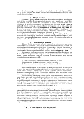 O conhecimento por contacto refere-se ao conhecimento direto de alguma realidade,
seja de pessoas ou lugares. Por exemplo, conhecer pessoalmente determinado indivíduo ou ter
visitado determinado lugar.
b) Definição tradicional
No diálogo “Teeteto”, Platão pergunta pela Natureza do conhecimento. Segundo o seu
ponto de vista, os sentidos não conseguematingir nem o ser, nem a verdade, nem o saber. Platão
vai distinguir aquilo que entende por doxa (opinião ou crença), aletheia (verdade), logos
(justificação) e episteme (conhecimento), considerando esta como uma crença verdadeira
justificada. Assim, quem chega à crença verdadeira sobre algo, mas sem ser capaz de dar uma
justificação sobre isso,não conhece; sóquem é capaz de dar uma explicação tem o saber. Dito
de outro modo: todas as três condições referidas – crença, verdade e justificação – são
necessárias para que haja conhecimento. Consideradas isoladamente, nenhuma delas é condição
suficiente. Resumindo, a definição tradicional que temorigem em Platão é:
S sabe que p se, e apenas se, (1) S acredita que p, (2) p é verdadeira; (3) S tem uma
justificação para acreditar que p. Por exemplo: se uma pessoa sabe que Marte é um planeta, então
tem a crença verdadeira justificada de que Marte é um planeta, e, se tem essa crença verdadeira
justificada, então sabe tal coisa.
c) Críticas à definição tradicional
Edmund Gettier contestou a definição tradicional de conhecimento, apresentando
contraexemplos que nos revelam a possibilidade de termos uma crença verdadeira justificada sem
que tal crença equivalha a um efetivo conhecimento. Segundo Gettier, ainda que se verifiquem as
três condições (crença, verdade e justificação), o sujeito pode não possuir o conhecimento. Os
contraexemplos apresentados por este pensador colocamo chamado problema de Gettier.
Consideremos um dos contraexemplos que ilustra esta possibilidade. Imaginemos que
Pedro tem boas razões para acreditar que quem vai conseguir um certo emprego não é ele, mas
Tomás, e que viu há pouco que Tomás tem dez moedas no bolso. Deste modo, Pedro tem uma
crença justificada na seguinte proposição:
A. Tomás vai conseguir o emprego e Tomás tem dez moedas no bolso.
Tomando A como premissa, Pedro deduz a seguinte conclusão:
B. O homem que vai conseguir o emprego tem dez moedas no bolso.
Dado que Pedro acredita justificadamente em A e infere corretamente B a partir de A,
podemos dizer que tem também uma crença justificada em B. Mas imaginemos agora que Tomás
acabará por não conseguir o emprego e que, na verdade, é o próprio Pedro que ficará com ele –
isto significa que a proposição A é falsa. E suponhamos também que Pedro, ainda que não o saiba,
também tem dez moedas no bolso.
Concentremo-nos na proposição B. Pedro acredita justificadamente nesta proposição – e,
afinal, B é uma proposição verdadeira. Portanto, Pedro tem uma crença verdadeira justificada em
B. Mas, apesar de as três condições da análise platónica serem satisfeitas neste caso, a verdade é
que Pedro não sabe que o homem que vai conseguiro emprego tem dez moedas no bolso. Afinal,
aquilo que torna B verdadeira são os factos de ele (e não Tomás) vir a conseguiro emprego e de
ele (e não Tomás) ter dez moedas no bolso,e Pedro ignora completamente estes factos.Épor mero
acaso que Pedro acaba por ter uma crença verdadeira justificada em B.
Acrescente-se um contraexemplo mais simples do que o referido anteriormente.
Imaginemos que Joana tem fortes razões para acreditar que um certo relógio público é altamente
fiável. Certo dia, ela passa pelo relógio e vê que este indica que são oito horas da manhã. Joana
forma então a crença de que são oito horas da manhã, e esta crença está justificada pelos dados
que revelam a fiabilidade do relógio. Contudo, sem que Joana o saiba, o relógio está parado há
algum tempo, mas, curiosamente, parou quando eram oito horas. Nestas circunstâncias, Joana
acredita justificadamente que são oito horas da manhã e a sua crença é verdadeira, só que ela não
sabe que são oito horas da manhã. Afinal, teve apenas a sorte de passar pelo relógio num momento
em que este indicava a hora correta.
1.1.3. Conhecimento a priori e a posteriori
 