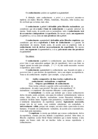 Os conhecimentos podem ser a priori ou a posteriori.
A distinção entre conhecimento a priori e a posteriori encontra-se
implícita em muitos filósofos (Platão, Aristóteles, Descartes, John Locke), mas
foi em Kant que se tornou mais clara.
O conhecimento a priori é defendido pelos filósofos racionalistas que
consideram que só a razão é fonte de conhecimento e o garante universal do
mesmo. Sendo assim, de acordo com os racionalistas todo o conhecimento terá
de seranterior e independente à experiência. Do mesmo modo, um argumento
é a priori se, e só se, todas as suas premissas são a priori.
O conhecimento a posteriori é defendido pelos filósofos empiristas que
consideram que só a experiência é fonte de conhecimento e o garante da
objetividade do mesmo. Sendo assim, de acordo com os empiristas todo o
conhecimento terá de derivar necessariamente da experiência. Do mesmo
modo, um argumento é a posteriori se, e só se, pelo menos uma das premissas
é a posteriori.
Em síntese:
O conhecimento a priori é o conhecimento que, baseado em juízos a
priori (isto é, que antecedem qualquer tipo de experiência), tem a sua fonte ou
origem apenas na razão (por exemplo, 2 + 2 = 4), não sendo necessário recorrer
à experiência para o saber.
O conhecimento a posteriori é o conhecimento que, baseado em juízos a
posteriori (isto é, que derivam da experiência), tem a sua origem na experiência.
Trata-se do conhecimento empírico (por exemplo, o fogo queima).
1.2. Análise comparativa de duas teorias explicativas do
conhecimento: racionalismo e empirismo
1.2.1. Origem e possibilidade do conhecimento
Estas teorias colocam a questão sobre a proveniência do
conhecimento: de onde é que provém? Da razão ou da experiência? O
racionalismo e o empirismo dão respostas diferentes a estas questões.
O racionalismo é a teoria que defende que o nosso conhecimento
deriva da razão, sendo, portanto, esta capaz de conhecer verdadeiramente todas as
coisas. Além disso, os filósofos racionalistas (como Descartes) defendem a
existência de ideias inatas. Segundo estes pensadores, o conhecimento verdadeiro
é totalmente independente da experiência sensível, logicamente necessário,
porque tem de ser assim, caso contrário entraríamos em contradição, e
universalmente válido, porque vale sempre, em todo o lado e para todos os seres
humanos. O modelo do conhecimento verdadeiro, de acordo com o racionalismo,
é-nos dado pela matemática.
O empirismo é a teoria que defende que o nosso conhecimento deriva
da experiência, estando, por isso, limitado à experiência possível. Além disso, os
filósofos empiristas (como David Hume) defendem que a mente humana é uma
página em branco onde vão ser inscritas todas as nossas experiências e
conhecimentos.
 