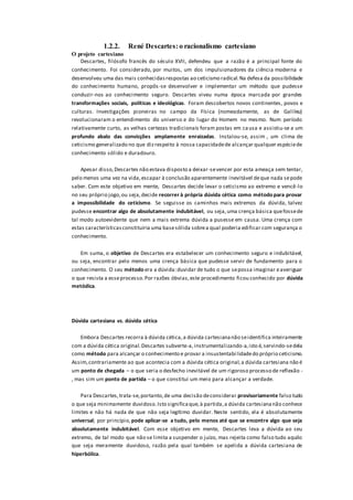 1.2.2. René Descartes: o racionalismo cartesiano
O projeto cartesiano
Descartes, filósofo francês do século XVII, defendeu que a razão é a principal fonte do
conhecimento. Foi considerado, por muitos, um dos impulsionadores da ciência moderna e
desenvolveu uma das mais conhecidasrespostas ao ceticismo radical.Na defesa da possibilidade
do conhecimento humano, propôs-se desenvolver e implementar um método que pudesse
conduzir-nos ao conhecimento seguro. Descartes viveu numa época marcada por grandes
transformações sociais, políticas e ideológicas. Foram descobertos novos continentes, povos e
culturas. Investigações pioneiras no campo da Física (nomeadamente, as de Galileu)
revolucionaram o entendimento do universo e do lugar do Homem no mesmo. Num período
relativamente curto, as velhas certezas tradicionais foram postas em causa e assistiu-se a um
profundo abalo das convicções amplamente enraizadas. Instalou-se, assim , um clima de
ceticismo generalizado no que dizrespeito à nossa capacidadede alcançar qualquer espéciede
conhecimento sólido e duradouro.
Apesar disso,Descartes não estava disposto a deixar-sevencer por esta ameaça sem tentar,
pelo menos uma vez na vida,escapar à conclusão aparentemente inevitável deque nada sepode
saber. Com este objetivo em mente, Descartes decide levar o ceticismo ao extremo e vencê-lo
no seu próprio jogo,ou seja,decide recorrer à própria dúvida cética como método para provar
a impossibilidade do ceticismo. Se seguisse os caminhos mais extremos da dúvida, talvez
pudesse encontrar algo de absolutamente indubitável, ou seja,uma crença básica quefossede
tal modo autoevidente que nem a mais extrema dúvida a pusesse em causa. Uma crença com
estas característicasconstituiria uma basesólida sobrea qual poderia edificar com segurança o
conhecimento.
Em suma, o objetivo de Descartes era estabelecer um conhecimento seguro e indubitável,
ou seja, encontrar pelo menos uma crença básica que pudesse servir de fundamento para o
conhecimento. O seu método era a dúvida:duvidar de tudo o que sepossa imaginar eaveriguar
o que resista a esseprocesso.Por razões óbvias,este procedimento ficou conhecido por dúvida
metódica.
Dúvida cartesiana vs. dúvida cética
Embora Descartes recorra à dúvida cética,a dúvida cartesiananão seidentifica inteiramente
com a dúvida cética original.Descartes subverte-a,instrumentalizando-a,isto é,servindo-sedela
como método para alcançar o conhecimento e provar a insustentabilidadedo próprio ceticismo.
Assim,contrariamente ao que acontecia com a dúvida cética original,a dúvida cartesiana não é
um ponto de chegada – o que seria o desfecho inevitável de um rigoroso processo de reflexão -
, mas sim um ponto de partida – o que constitui um meio para alcançar a verdade.
Para Descartes,trata-se,portanto,de uma decisão deconsiderar provisoriamente falso tudo
o que seja minimamente duvidoso.Isto significaque,à partida,a dúvida cartesiananão conhece
limites e não há nada de que não seja legítimo duvidar. Neste sentido, ela é absolutamente
universal; por princípio, pode aplicar-se a tudo, pelo menos até que se encontre algo que seja
absolutamente indubitável. Com esse objetivo em mente, Descartes leva a dúvida ao seu
extremo, de tal modo que não se limita a suspender o juízo, mas rejeita como falso tudo aquilo
que seja meramente duvidoso, razão pela qual também se apelida a dúvida cartesiana de
hiperbólica.
 