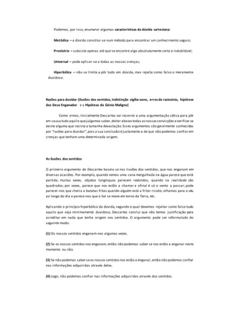 Podemos, por isso, enumerar algumas características da dúvida cartesiana:
Metódica – a dúvida constitui-se num método para encontrar um conhecimento seguro;
Provisória – subsiste apenas até que se encontre algo absolutamente certo e indubitável;
Universal – pode aplicar-se a todas as nossas crenças;
Hiperbólica – não se limita a pôr tudo em dúvida, mas rejeita como falso o meramente
duvidoso.
Razões para duvidar (ilusões dos sentidos, indistinção vigília-sono, errosde raciocínio, hipótese
dos Deus Enganador e a Hipótese do Génio Maligno)
Como vimos, inicialmente Descartes vai recorrer a uma argumentação cética para pôr
em causa tudo aquilo quejulgamos saber,deitar abaixo todas asnossasconvicções everificar se
existe alguma que resista a tamanha devastação.Esses argumentos são geralmente conhecidos
por “razões para duvidar”,pois a sua conclusão éjustamente a de que não podemos confiar em
crenças que tenham uma determinada origem.
As ilusões dos sentidos
O primeiro argumento de Descartes baseia-se nas ilusões dos sentidos, que nos enganam em
diversas ocasiões. Por exemplo, quando vemos uma cana mergulhada na água parece que está
partida; muitas vezes, objetos longínquos parecem redondos, quando na realidade são
quadrados; por vezes, parece que nos estão a chamar e afinal é só o vento a passar; pode
parecer-nos que cheira a batatas fritas quando alguém está a fritar rissóis; olhamos para o céu
ao longo do dia e parece-nos que o Sol se move em torno da Terra, etc.
Aplicando o princípio hiperbólico da dúvida, segundo o qual devemos rejeitar como falso tudo
aquilo que seja minimamente duvidoso, Descartes conclui que não temos justificação para
acreditar em nada que tenha origem nos sentidos. O argumento pode ser reformulado do
seguinte modo:
(1) Os nossos sentidos enganam-nos algumas vezes.
(2) Se os nossos sentidos nos enganam, então não podemos saber se nos estão a enganar neste
momento ou não.
(3) Se não podemos saber seos nossos sentidosnos estão a enganar,então não podemos confiar
nas informações adquiridas através deles.
(4) Logo, não podemos confiar nas informações adquiridas através dos sentidos.
 