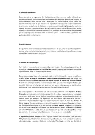 A indistinção vigília-sono
Descartes reforça o argumento das ilusões dos sentidos com uma razão adicional para
duvidarmos de tudo aquilo que tenha origem na experiência sensível. Segundo o argumento da
indistinção vigília-sono, uma vez que a vivacidade e a intensidade de certos sonhos nos
convencem muitas vezes de que estamos a ter experiências reais,quando na realidadeestamos
a sonhar, não temos forma de distinguir as nossas experiências de vigília daquelas que temos
quando sonhamos;consequentemente, as crenças queformamos a partir daexperiênciasensível
ou são falsas (porqueestamos apenas a sonhar) ou,aindaquesejamverdadeiras,são-no apenas
por acaso (porque não podemos saber se estamos apenas a sonhar ou não) e, portanto, não
podem constituir conhecimento.
Erros de raciocínio
O argumento dos erros de raciocínio baseia-se na ideia de que, uma vez que todos podemos
cometer erros nos raciocíniosmaissimples,não podemos justificadamenteacreditar em crenças
que tenham origem no nosso raciocínio.
A Hipótese do Génio Maligno
Para abalar a nossa confiança nas proposições mais triviais e elementares da geometria e da
aritmética,adúvida cartesiana vai extremar-se ainda mais,levando Descartes a territóriosonde,
aparentemente, nada se pode saber com certeza.
Descartes começa por fazer notar que desde muito novo lhe foi incutida a crença de que fomos
criados por um ser superior, sumamente inteligente e de poderes ilimitados. Ora, um ser com
estas características poderia introduzir nas nossas mentes as ideias que bem entendesse,
fazendo-nos tomar por evidências os maiores absurdos que possamos imaginar. Poderia, por
exemplo, fazer-nos acreditar que um quadrado tem quatro lados quando na realidade teria
apenas três. Como podemos saber que isso não está, de facto, a acontecer?
Descartes apercebe-se de imediato que esta suposição, conhecida como Hipótese do Deus
Enganador, enfrenta sérias dificuldades,pois a ideia deum Deus Enganador é uma contradição
nos termos. Sendo Deus um ser perfeito por definição, não pode possuir qualquer espécie de
defeito, como, por exemplo, ser enganador. Por este motivo, Descartes vê-se forçado a
abandonar a Hipótese do deus Enganador e a recorrer a uma espécie de Plano B: a Hipótese do
Génio Maligno. Concebe uma experiência mental que consiste na suposição de que existe um
ser tão poderoso quanto perverso, que designa por Génio Maligno para evitar os problemas
associadosà ideiadeumDeus Enganador,que sediverte a usar os seus poderes para nos induzir
em erro relativamente a tudo. Uma vez que não se espera que este ser exiba a perfeição moral
característica de um ser perfeito, não corremos o risco de cair em contradição.
O argumento do Génio Maligno diz-nos o seguinte: uma vez que não podemos saber seo Génio
Maligno existeou não,a maioria das nossascrençassão falsas,ou,ainda quesejamverdadeiras,
são-no apenas por acaso (pois não temos nenhuma justificação para acreditar que não se trata
 