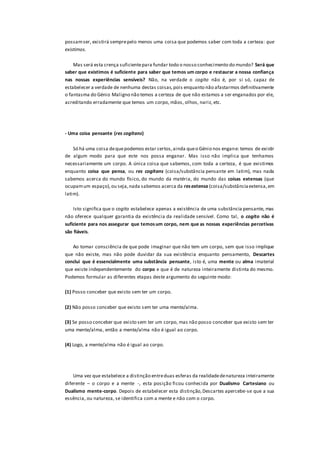 possamser, existirá semprepelo menos uma coisa que podemos saber com toda a certeza: que
existimos.
Mas será esta crença suficientepara fundar todo o nosso conhecimento do mundo? Será que
saber que existimos é suficiente para saber que temos um corpo e restaurar a nossa confiança
nas nossas experiências sensíveis? Não, na verdade o cogito não é, por si só, capaz de
estabelecer a verdade de nenhuma destas coisas,pois enquanto não afastarmos definitivamente
o fantasma do Génio Maligno não temos a certeza de que não estamos a ser enganados por ele,
acreditando erradamente que temos um corpo, mãos, olhos, nariz, etc.
- Uma coisa pensante (res cogitans)
Só há uma coisa dequepodemos estar certos,ainda queo Génio nos engane: temos de existir
de algum modo para que este nos possa enganar. Mas isso não implica que tenhamos
necessariamente um corpo. A única coisa que sabemos, com toda a certeza, é que existimos
enquanto coisa que pensa, ou res cogitans (coisa/substância pensante em latim), mas nada
sabemos acerca do mundo físico, do mundo da matéria, do mundo das coisas extensas (que
ocupamum espaço),ou seja,nada sabemos acerca da resextensa (coisa/substânciaextensa,em
latim).
Isto significa que o cogito estabelece apenas a existência de uma substância pensante, mas
não oferece qualquer garantia da existência da realidade sensível. Como tal, o cogito não é
suficiente para nos assegurar que temosum corpo, nem que as nossas experiências percetivas
são fiáveis.
Ao tomar consciência de que pode imaginar que não tem um corpo, sem que isso implique
que não existe, mas não pode duvidar da sua existência enquanto pensamento, Descartes
conclui que é essencialmente uma substância pensante, isto é, uma mente ou alma imaterial
que existe independentemente do corpo e que é de natureza inteiramente distinta do mesmo.
Podemos formular as diferentes etapas deste argumento do seguinte modo:
(1) Posso conceber que existo sem ter um corpo.
(2) Não posso conceber que existo sem ter uma mente/alma.
(3) Se posso conceber que existo sem ter um corpo, mas não posso conceber que existo sem ter
uma mente/alma, então a mente/alma não é igual ao corpo.
(4) Logo, a mente/alma não é igual ao corpo.
Uma vez que estabelece a distinção entreduas esferas da realidadedenatureza inteiramente
diferente – o corpo e a mente -, esta posição ficou conhecida por Dualismo Cartesiano ou
Dualismo mente-corpo. Depois de estabelecer esta distinção,Descartes apercebe-se que a sua
essência, ou natureza, se identifica com a mente e não com o corpo.
 
