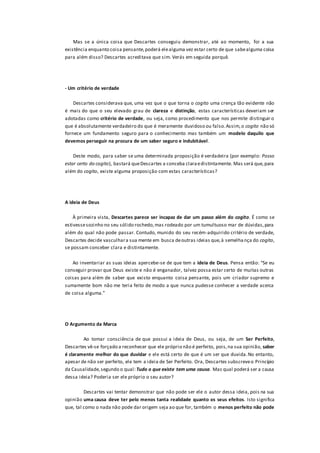 Mas se a única coisa que Descartes conseguiu demonstrar, até ao momento, foi a sua
existência enquanto coisa pensante,poderá elealguma vez estar certo de que sabealguma coisa
para além disso? Descartes acreditava que sim. Verás em seguida porquê.
- Um critério de verdade
Descartes considerava que, uma vez que o que torna o cogito uma crença tão evidente não
é mais do que o seu elevado grau de clareza e distinção, estas características deveriam ser
adotadas como critério de verdade, ou seja, como procedimento que nos permite distinguir o
que é absolutamente verdadeiro do que é meramente duvidoso ou falso.Assim,o cogito não só
fornece um fundamento seguro para o conhecimento mas também um modelo daquilo que
devemos perseguir na procura de um saber seguro e indubitável.
Deste modo, para saber se uma determinada proposição é verdadeira (por exemplo: Posso
estar certo do cogito), bastará queDescartes a conceba claraedistintamente. Mas será que,para
além do cogito, existe alguma proposição com estas características?
A ideia de Deus
À primeira vista, Descartes parece ser incapaz de dar um passo além do cogito. É como se
estivessesozinho no seu sólido rochedo,mas rodeado por um tumultuoso mar de dúvidas,para
além do qual não pode passar. Contudo, munido do seu recém-adquirido critério de verdade,
Descartes decide vasculhara sua mente em busca deoutras ideias que,à semelhança do cogito,
se possam conceber clara e distintamente.
Ao inventariar as suas ideias apercebe-se de que tem a ideia de Deus. Pensa então: “Se eu
conseguir provar que Deus existe e não é enganador, talvez possa estar certo de muitas outras
coisas para além de saber que existo enquanto coisa pensante, pois um criador supremo e
sumamente bom não me teria feito de modo a que nunca pudesse conhecer a verdade acerca
de coisa alguma.”
O Argumento da Marca
Ao tomar consciência de que possui a ideia de Deus, ou seja, de um Ser Perfeito,
Descartes vê-se forçado a reconhecer que ele próprio não é perfeito, pois,na sua opinião, saber
é claramente melhor do que duvidar e ele está certo de que é um ser que duvida.No entanto,
apesar de não ser perfeito, ele tem a ideia de Ser Perfeito. Ora, Descartes subscreveo Princípio
da Causalidade,segundo o qual: Tudo o que existe tem uma causa. Mas qual poderá ser a causa
dessa ideia? Poderia ser ele próprio o seu autor?
Descartes vai tentar demonstrar que não pode ser ele o autor dessa ideia, pois na sua
opinião uma causa deve ter pelo menos tanta realidade quanto os seus efeitos. Isto significa
que, tal como o nada não pode dar origem seja ao que for, também o menos perfeito não pode
 