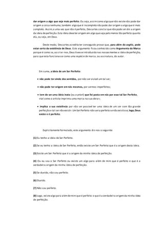 dar origem a algo que seja mais perfeito.Ou seja,assimcomo algo quenão existenão pode dar
origem a coisa nenhuma,também algo que é incompleto não pode dar origem a algo que é mais
completo. Assim,e uma vez que não é perfeito, Descartes conclui quenão pode ser ele a origem
da ideia deperfeição.Esta ideia deveter origem em algo queseja pelo menos tão perfeito quanto
ela, ou seja, em Deus.
Deste modo, Descartes acredita ter conseguido provar que, para além do cogito, pode
estar certo da existência de Deus. Este argumento ficou conhecido como Argumento da Marca
porque é como se, ao criar-nos,Deus tivesseintroduzido nas nossasmentes a ideia deperfeição,
para que esta funcionasse como uma espécie de marca, ou assinatura, do autor.
Em suma, a ideia de um Ser Perfeito:
 não pode ter vindo dos sentidos, por não ser visível um tal ser;
 não pode ter origem em nós mesmos, por sermos imperfeitos;
 tem de ser uma ideia inata (ou a priori) que foi posta em nós por esse tal Ser Perfeito,
«tal como o artista imprimiu uma marca na sua obra»;
 implica a sua existência por não ser possível ter uma ideia de um ser com tão grande
perfeição e tal ser não existir.UmSer Perfeito não seria perfeito senão existisse; logo,Deus
existe e é perfeito.
Explicitamente formulado, este argumento diz-nos o seguinte:
(1) Eu tenho a ideia de Ser Perfeito.
(2) Se eu tenho a ideia de Ser Perfeito, então existe um Ser Perfeito que é a origem desta ideia.
(3) Existe um Ser Perfeito que é a origem da minha ideia de perfeição.
(4) Ou eu sou o Ser Perfeito ou existe um algo para além de mim que é perfeito e que é a
verdadeira origem da minha ideia de perfeição.
(5) Se duvido, não sou perfeito.
(6) Duvido.
(7) Não sou perfeito.
(8) Logo, existealgo para alémdemim que é perfeito e que é a verdadeira origemda minha ideia
de perfeição.
 
