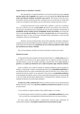 O papel de Deus no racionalismo cartesiano
Deus desempenha um papel fundamental no racionalismo cartesiano,porque, uma vez
que Deus existe e não é enganador (pois enganar seria uma imperfeição), não iria criar-nos de
modo a que fôssemos incapazes de conhecer seja o que for. Pelo contrário, Deus deu-nos as
ferramentas necessárias para descobrirmos a verdade e para nos orientarmos no mundo. Mas
se Deus nos concebeu tais ferramentas, por que razão estamos sujeitos à dúvida e ao erro?
A resposta de Descartes é muito simples: Deus é perfeito e, como tal, é sumamente
bom, por isso decidiu criar-nos com livre-arbítrio. No entanto, muito embora uma vontade livre
seja, de facto, uma dádiva de valor inigualável, ela traz consigo um pequeno inconveniente: a
possibilidade de fazer escolhas acarreta a possibilidade de fazer más escolhas. Assim,Descartes
conclui queo erro não vem de Deus, que é perfeito, mas sim de nós, que, não sendo perfeitos,
fazemos por vezes um mau uso da nossa liberdade, dando assentimento a coisas que não
concebemos muito clara e distintamente.
Portanto, uma vez provado que Deus existe e não é enganador, não temos razões para
acreditar que nos possamos enganar quando concebemos algo com clareza e distinçã o.Aliás,o
próprio Descartes reconhece que é justamente por esse motivo que podemos confiar naquilo
que concebemos com clareza e distinção.
Mas, será que podemos conceber com clareza e distinção a existência do mundo?
Existência do mundo
A resposta de Descartes à pergunta formulada anteriormente é: o mundo existe, pois um
Deus perfeito (ao contrário de um génio maligno) não nos enganaria quando avaliamos a
realidade material a partir de relações matemáticas quantificáveis. Assim, Deus torna-se a
garantia de que aquilo que conhecemos com a razão corresponde a algo realmente existente.
O que é conhecer com a razão? É conhecer as relações matemáticas, aquilo que pode ser
medido, o comprimento, a largura ea profundidade.Estas são as propriedades quantitativas ou
qualidades primárias dos corpos, apreendidas pela razão de forma tão clara e nítida como a
apreensão da ideia de «cogito» ou «eu pensante». Pelo contrário,as propriedades qualitativas
ou propriedades secundárias,como cor,cheiro,sabor estão relacionadascomos nossossentidos
e, por essa razão, não descrevem objetivamente a realidade exterior, devendo, portanto, ser
rejeitadas do domínio do conhecimento verdadeiro.
De onde vem, então, o conhecimento? Serão os sentidos a fonte do nosso conhecimento do
Mundo? Descartes,como vimos, não aceita a validade do conhecimento sensorial. Ele parte do
princípio de que:
 se os sentidos nos enganam algumas vezes, poderão enganar-nos sempre;
 os sentidos apenas captamcaracterísticassubjetivas - propriedadesqualitativas das coisas,
isto é, características que dependem do efeito produzido por elas nos nossos sentidos.
Por estas razões, Descartes rejeita o conhecimento sensorial como fundamento do
conhecimento verdadeiro. O verdadeiro conhecimento tem de proceder da razão.
 