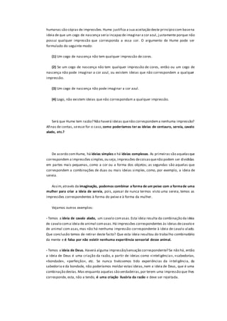 humanas são cópias de impressões.Hume justifica a sua aceitação deste princípio com basena
ideia de que um cego de nascença seria incapazde imaginar a cor azul, j ustamente porque não
possui qualquer impressão que corresponda a essa cor. O argumento de Hume pode ser
formulado do seguinte modo:
(1) Um cego de nascença não tem qualquer impressão de cores.
(2) Se um cego de nascença não tem qualquer impressão de cores, então ou um cego de
nascença não pode imaginar a cor azul, ou existem ideias que não correspondem a qualquer
impressão.
(3) Um cego de nascença não pode imaginar a cor azul.
(4) Logo, não existem ideias que não correspondam a qualquer impressão.
Será que Hume tem razão? Não haverá ideias quenão correspondema nenhuma impressão?
Afinas de contas, seesse for o caso, como poderíamos ter as ideias de centauro, sereia, cavalo
alado, etc.?
De acordo comHume, há ideias simples e há ideias complexas. As primeiras são aquelasque
correspondem a impressões simples,ou seja,impressões decoisasquenão podem ser divididas
em partes mais pequenas, como a cor ou a forma dos objetos; as segundas são aquelas que
correspondem a combinações de duas ou mais ideias simples, como, por exemplo, a ideia de
sereia.
Assim,através da imaginação, podemos combinar a forma de um peixe com a formade uma
mulher para criar a ideia de sereia, pois, apesar de nunca termos visto uma sereia, temos as
impressões correspondentes à forma do peixe e à forma da mulher.
Vejamos outros exemplos:
- Temos a ideia de cavalo alado, um cavalo comasas.Esta ideia resulta da combinação da ideia
de cavalo coma ideia de animal comasas.Há impressões correspondentes às ideias decavalo e
de animal com asas, mas não há nenhuma impressão correspondente à ideia de cavalo alado.
Que conclusão temos de retirar deste facto? Que esta ideia resultou do traba lho combinatório
da mente e é falsa por não existir nenhuma experiência sensorial desse animal.
- Temos a ideia de Deus. Haverá alguma impressão/sensação correspondente? Se não há, então
a ideia de Deus é uma criação da razão, a partir de ideias como «inteligência», «sabedoria»,
«bondade», «perfeição», etc. Se nunca tivéssemos tido experiências da inteligência, da
sabedoria e da bondade, não poderíamos moldar estas ideias,nem a ideia de Deus, que é uma
combinação destas.Mas enquanto aquelas são verdadeiras,por terem uma impressão que lhes
corresponde, esta, não a tendo, é uma criação ilusória da razão e deve ser rejeitada.
 