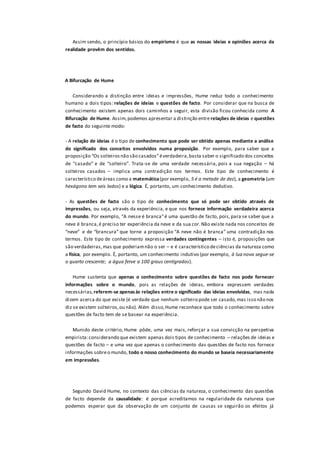 Assim sendo, o princípio básico do empirismo é que as nossas ideias e opiniões acerca da
realidade provêm dos sentidos.
A Bifurcação de Hume
Considerando a distinção entre ideias e impressões, Hume reduz todo o conhecimento
humano a dois tipos: relações de ideias e questões de facto. Por considerar que na busca de
conhecimento existem apenas dois caminhos a seguir, esta divisão ficou conhecida como A
Bifurcação de Hume. Assim,podemos apresentar a distinção entre relações de ideias e questões
de facto do seguinte modo:
- A relação de ideias é o tipo de conhecimento que pode ser obtido apenas mediante a análise
do significado dos conceitos envolvidos numa proposição. Por exemplo, para saber que a
proposição “Os solteirosnão são casados”éverdadeira,basta saber o significado dos conceitos
de “casado” e de “solteiro”. Trata-se de uma verdade necessária, pois a sua negação – há
solteiros casados – implica uma contradição nos termos. Este tipo de conhecimento é
característico deáreas como a matemática(por exemplo, 5 é a metade de dez), a geometria (um
hexágono tem seis lados) e a lógica. É, portanto, um conhecimento dedutivo.
- As questões de facto são o tipo de conhecimento que só pode ser obtido através de
impressões, ou seja, através da experiência, e que nos fornece informação verdadeira acerca
do mundo. Por exemplo, “A nesse é branca”é uma questão de facto, pois,para se saber que a
neve é branca,é preciso ter experiência da neve e da sua cor.Não existe nada nos conceitos de
“neve” e de “brancura” que torne a proposição “A neve não é branca” uma contradição nos
termos. Este tipo de conhecimento expressa verdades contingentes – isto é, proposições que
são verdadeiras,mas que poderiamnão o ser – e é característico deciências da natureza como
a física, por exemplo. É, portanto, um conhecimento indutivo (por exemplo, à lua nova segue-se
o quarto crescente; a água ferve a 100 graus centígrados).
Hume sustenta que apenas o conhecimento sobre questões de facto nos pode fornecer
informações sobre o mundo, pois as relações de ideias, embora expressem verdades
necessárias,referem-se apenasàs relações entre o significado das ideias envolvidas, mas nada
dizem acerca do que existe (é verdade que nenhum solteiro pode ser casado,mas isso não nos
diz se existem solteiros,ou não). Além disso,Hume reconhece que todo o conhecimento sobre
questões de facto tem de se basear na experiência.
Munido deste critério, Hume pôde, uma vez mais, reforçar a sua convicção na perspetiva
empirista:considerando que existem apenas dois tipos de conhecimento – relações de ideias e
questões de facto – e uma vez que apenas o conhecimento das questões de facto nos fornece
informações sobreo mundo, todo o nosso conhecimento do mundo se baseia necessariamente
em impressões.
Segundo David Hume, no contexto das ciências da natureza, o conhecimento das questões
de facto depende da causalidade: é porque acreditamos na regularidade da natureza que
podemos esperar que da observação de um conjunto de causas se seguirão os efeitos já
 