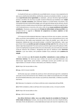 O Problema da Indução
A solução de Hume para o problema da causalidademostra-nos que a nossa expectativa de
que causas semelhantes terão efeitos semelhantes sebaseia unicamenteno hábito – ou seja,na
nossa experiênciade certas regularidades ou repetições -, pelo que não temos legitimidadepara
postular a existência de uma força ou poder secreto da Natureza que estabelece uma relação
causal (ou conexão necessária) entre diferentes objetos ou acontecimentos. No entanto, essa
constatação não está isenta de dificuldades,pois sema garantia deque existe, de facto, uma tal
relação causal (ou conexão necessária) não temos legitimidadepara acreditar emalgo tão trivial
e tão fundamental para o nosso dia a dia como a ideia de que causas semelhantes terão efeitos
semelhantes. Chamamos a esta proposição Princípio da Uniformidade da Natureza (PUN). Este
princípio diz-nos o seguinte: a Natureza irá comportar-se no futuro conforme se tem
comportado até hoje.
O Princípio da Uniformidade da Natureza é algo que, de forma mais ou menos consciente,
todos assumimos como verdadeiro, pois sem essa crença a nossa vida quotidiana tornar -se-ia
bastante bizarra. Que razões posso apresentar para o facto de acreditar que o chão não irá
desaparecer debaixo dos meus pés quando começar a caminhar? Aparentemente, tudo o que
posso fazer é dizer que acredito que assim será porque até hoje assim foi. Mas será que isso me
oferece algumtipo degarantia? Por outras palavras,teremos alguma vezjustificação parainferir,
a partir da repetição de um grande número de casos observados,uma conclusão acerca decasos
ainda por observar? Na Unidade 1, designámos este tipo de inferências como inferências
indutivas e, por esse motivo, este problema também ficou conhecido como problema da
indução.
Hume considerou que não há maneira de justificar racionalmente a nossa confiança nas
inferências indutivas. Por maior que seja o número de casos em que experimentamos uma
determinada regularidade, jamais teremos justificação racional para acreditar que essa
regularidade se irá manter no futuro. Analisemos uma inferência indutiva:
(1) Até hoje o Sol nasceu todos os dias.
(2) Logo, o Sol irá nascer amanhã.
Verificamos aqui que a verdade das premissas não é suficiente para garantir a verdade da
conclusão. A única forma de tornar esta inferência mais sólida é acrescentando-lhe o Princípio
da Uniformidadeda Natureza como uma das suas premissas.Destemodo, a inferência assumiria
esta forma:
(1) A Natureza irá comportar-se no futuro conforme se tem comportado até hoje (PUN).
(2) Se PUN é verdadeiro, então se até hoje o Sol nasceu todos os dias, irá nascer amanhã.
(3) Até hoje o Sol nasceu todos os dias.
(4) Logo, o Sol irá nascer amanhã.
Esta última inferência é válida, mas a sua solidez depende da veracidade do Princípio da
Uniformidade da Natureza. Contudo, uma vez que não se trata de uma mera relação de ideias,
não temos forma de demonstrar a veracidade deste princípio sem recorrer à experiência, mas
 