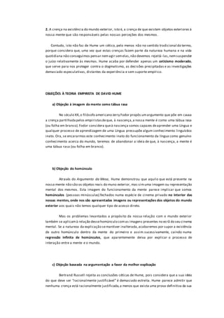 2. A crença na existência do mundo exterior, isto é, a crença de que existem objetos exteriores à
nossa mente que são responsáveis pelas nossas perceções dos mesmos.
Contudo, isto não faz de Hume um cético, pelo menos não no sentido tradicional do termo,
porque considera que, uma vez que estas crenças fazem parte da natureza humana e na vida
quotidiana não conseguimos pensar nemagir semelas,não devemos rejeitá-las,nemsuspender
o juízo relativamente às mesmas. Hume acaba por defender apenas um ceticismo moderado,
que serve para nos proteger contra o dogmatismo, as decisões precipitadas e as investigações
demasiado especulativas, distantes da experiência e sem suporte empírico.
OBJEÇÕES À TEORIA EMPIRISTA DE DAVID HUME
a) Objeção à imagem da mente como tábua rasa
No século XX,o filósofo americano Jerry Fodor propôs umargumento que põe em causa
a crença partilhadapelos empiristasdeque, à nascença,a nossa mente é como uma tábua rasa
(ou folha em branco).Fodor considera queà nascença somos capazes deaprender uma Língua e
qualquer processo de aprendizagem de uma Língua pressupõe algum conhecimento linguístico
inato. Ora, se encararmos este conhecimento inato do funcionamento da língua como genuíno
conhecimento acerca do mundo, teremos de abandonar a ideia de que, à nascença, a mente é
uma tábua rasa (ou folha em branco).
b) Objeção do homúnculo
Através do Argumento da Mesa, Hume demonstrou que aquilo que está presente na
nossa mente não são os objetos reais do muno exterior, mas simuma imagem ou representação
mental dos mesmos. Esta imagem do funcionamento da mente parece implicar que somos
homúnculos (pessoas minúsculas) fechados numa espécie de cinema privado no interior das
nossas mentes, onde nos são apresentadas imagens ou representações dos objetos do mundo
exterior aos quais não temos qualquer tipo de acesso direto.
Mas os problemas levantados a propósito da nossa relação com o mundo exterior
também se aplicamà relação dessehomúnculo comas imagens presentes no ecrã do seu cinema
mental. Se a natureza da explicação semantiver inalterada,acabaremos por supor a existência
de outro homúnculo dentro da mente do primeiro e assim sucessivamente, caindo numa
regressão infinita de homúnculos, que aparentemente deixa por explicar o processo de
interação entre a mente e o mundo.
c) Objeção baseada na argumentação a favor da melhor explicação
Bertrand Russell rejeita as conclusões céticas de Hume, pois considera que a sua ideia
do que deve ser “racionalmente justificável” é demasiado estreita. Hume parece admitir que
nenhuma crença está racionalmente justificada,a menos que exista uma prova definitiva da sua
 