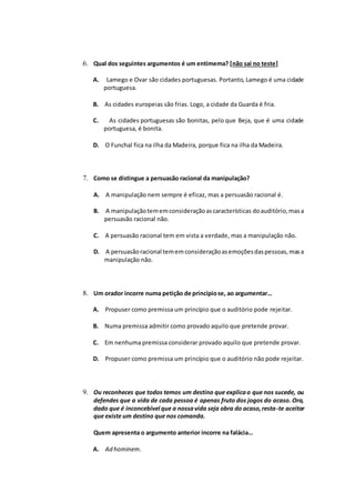 6. Qual dos seguintes argumentos é um entimema? [não sai no teste]
A. Lamego e Ovar são cidades portuguesas. Portanto, Lamego é uma cidade
portuguesa.
B. As cidades europeias são frias. Logo, a cidade da Guarda é fria.
C. As cidades portuguesas são bonitas, pelo que Beja, que é uma cidade
portuguesa, é bonita.
D. O Funchal fica na ilha da Madeira, porque fica na ilha da Madeira.
7. Como se distingue a persuasão racional da manipulação?
A. A manipulação nem sempre é eficaz, mas a persuasão racional é.
B. A manipulaçãotememconsideraçãoascaracterísticas doauditório,masa
persuasão racional não.
C. A persuasão racional tem em vista a verdade, mas a manipulação não.
D. A persuasãoracional tememconsideraçãoasemoçõesdaspessoas,masa
manipulação não.
8. Um orador incorre numa petição de princípiose, ao argumentar…
A. Propuser como premissa um princípio que o auditório pode rejeitar.
B. Numa premissa admitir como provado aquilo que pretende provar.
C. Em nenhuma premissa considerar provado aquilo que pretende provar.
D. Propuser como premissa um princípio que o auditório não pode rejeitar.
9. Ou reconheces que todos temos um destino que explicao que nos sucede, ou
defendes que a vida de cada pessoa é apenas fruto dos jogos do acaso. Ora,
dado que é inconcebível que a nossavida seja obra do acaso,resta-te aceitar
que existe um destino que nos comanda.
Quem apresenta o argumento anterior incorre na falácia…
A. Ad hominem.
 