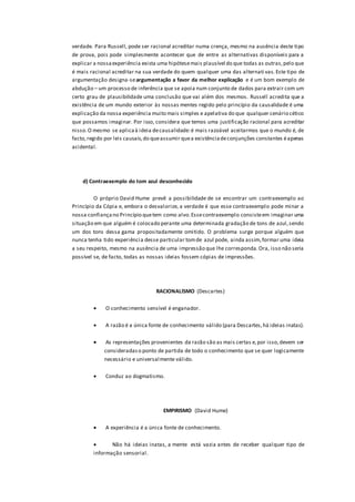 verdade. Para Russell, pode ser racional acreditar numa crença, mesmo na ausência deste tipo
de prova, pois pode simplesmente acontecer que de entre as alternativas disponíveis para a
explicar a nossaexperiência exista uma hipótesemais plausível do que todas as outras,pelo que
é mais racional acreditar na sua verdade do quem qualquer uma das alternati vas. Este tipo de
argumentação designa-seargumentação a favor da melhor explicação e é um bom exemplo de
abdução – um processo de inferência que se apoia num conjunto de dados para extrair com um
certo grau de plausibilidade uma conclusão que vai além dos mesmos. Russell acredita que a
existência de um mundo exterior às nossas mentes regido pelo princípio da causalidade é uma
explicação da nossa experiência muito mais simples e apelativa do que qualquer cenário cético
que possamos imaginar. Por isso, considera que temos uma justificação racional para acreditar
nisso.O mesmo se aplicaà ideia decausalidade:é mais razoável aceitarmos que o mundo é, de
facto,regido por leis causais,do queassumir quea existênciadeconjunções constantes éapenas
acidental.
d) Contraexemplo do tom azul desconhecido
O próprio David Hume prevê a possibilidade de se encontrar um contraexemplo ao
Princípio da Cópia e, embora o desvalorize, a verdade é que esse contraexemplo pode minar a
nossa confiançano Princípio quetem como alvo.Essecontraexemplo consisteem imaginar uma
situação em que alguém é colocado perante uma determinada gradação de tons de azul,sendo
um dos tons dessa gama propositadamente omitido. O problema surge porque alguém que
nunca tenha tido experiência desse particular tomde azul pode, ainda assim,formar uma ideia
a seu respeito, mesmo na ausência de uma impressão que lhe corresponda.Ora, isso não seria
possível se, de facto, todas as nossas ideias fossem cópias de impressões.
RACIONALlSMO (Descartes)
 O conhecimento sensível é enganador.
 A razão é a única fonte de conhecimento válido (para Descartes,há ideias inatas).
 As representações provenientes da razão são as mais certas e,por isso,devem ser
consideradaso ponto de partida de todo o conhecimento que se quer logicamente
necessário e universalmente válido.
 Conduz ao dogmatismo.
EMPIRISMO (David Hume)
 A experiência é a única fonte de conhecimento.
 Não há ideias inatas, a mente está vazia antes de receber qualquer tipo de
informação sensorial.
 