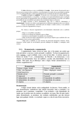 O ethos relaciona-se com a credibilidade do orador. Antes mesmo da persuasão que o
discurso possa exercersobre o auditório, o reconhecimento do orador, da sua autoridade na matéria
e do seu caráter/perfil ético e moral são indispensáveis à aceitação do discurso pelo auditório.
O pathos está ligado ao auditório. O tom de voz, a convicção ou a emoção do orador
envolvem sentimentalmente o seu público. A emoção é um aspeto determinante para a aceitação
da tese apresentada na argumentação, pois um auditório emocionalmente envolvido será melhor
persuadido do que umauditório que apenas dá assentimento lógico ao discurso.
O logos constitui a prova propriamente dita, isto é, refere-se diretamente à
argumentação. Esta deve ser clara e a passagementre os diferentes argumentos deve serevidente.
Assim, na argumentação, Aristóteles põe em relação o orador (ethos), o seu auditório
(pathos) e o discurso argumentativo (logos).
Em síntese, o discurso argumentativo está diretamente relacionado com o auditório
porque:
- dirige-se a um público específico;
- centra-se na sedução do auditório a que se dirige;
- constitui-se como formador da opinião e do seu público;
- utiliza um discurso lógico-argumentativo que tem por objetivo que o auditório dê o seu
assentimento à tese ou teses apresentadas;
- dirige para o auditório as suas técnicas de persuasão (perguntas retóricas, ironia,
elementos visuais, apelo ao envolvimento pessoal, utilização de exemplos e analogias, entre
outras).
2.1.1. Demonstração e argumentação
A argumentação nunca ocorre no vazio, isto é, há sempre um orador que
tenta prevalecer a sua tese e assim persuadir o auditório. Na base da argumentação
está a retórica, a qual é definida como a arte de bem falar. A retórica nasceu na
Grécia no século V a.C., contemporânea da Filosofia e da democracia; o seu
objetivo era precisamente levar um auditório a aceitar uma determinada tese ou
opinião. Mas quais são as diferenças entre a lógica formal (demonstrativa) e a
retórica (argumentativa)?
Demonstração Argumentação
Pertence à lógica formal Pertence à lógica informal
Utiliza uma linguagem
formal/inequívoca
Utiliza a linguagem natural
Pretende provar Pretende persuadir e convencer
É impessoal É pessoal
É independente do auditório É dependente do auditório
É independente do contexto É dependente do contexto
É objetiva É subjetiva
Demonstração
A lógica formal elimina toda a ambiguidade do discurso. Neste sentido, as
suas demonstrações estabelecem uma relação necessária entre a conclusão e as
premissas que a sustentam, compelindo à sua aceitação e não dependendo do
sujeito que as profere nem do contexto ou auditório em causa. Dito de outro modo:
numa demonstração, as premissas são verdades estabelecidas que não deixam
lugar para qualquer dúvida, e a conclusão segue-se a elas de uma forma necessária.
Argumentação
 