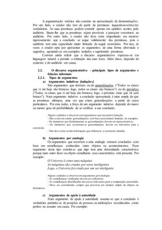 A argumentação retórica não consiste na apresentação de demonstrações.
Por um lado, o orador não tem de partir de premissas inquestionavelmente
verdadeiras. As suas premissas podem consistir apenas em opiniões aceites pelo
auditório. Basta-lhe que as premissas sejam prováveis e pareçam verosímeis ao
auditório. Por outro lado, o orador não deve estar empenhado em mostrar
rigorosamente que a conclusão se segue validamente das premissas, pois o
auditório tem uma capacidade muito limitada de seguir raciocínios. Por isso, às
vezes o orador opta por apresentar os argumentos de uma forma abreviada e
sugestiva, apoiando-se em exemplos isolados e suprimindo premissas.
Convém ainda referir que o discurso argumentativo expressa-se em
linguagem natural e permite a refutação das suas teses. Além disso, depende do
contexto e do auditório em causa.
2.2. O discurso argumentativo – principais tipos de argumentos e
falácias informais
2.2.1. Tipos de argumentos
a) Argumentos indutivos [induções]
São argumentos que derivam ou de generalizações (“Todos os cisnes
que vi até hoje são brancos; logo, todos os cisnes são brancos”) ou de previsões
(“Todos os cisnes que vi até hoje são brancos; logo, o próximo cisne que vir será
branco”). Num argumento indutivo a conclusão apresentada é mais ampla do que
as premissas afirmam, uma vez que criam generalizações a partir de casos
particulares. Por esta razão, a força de um argumento indutivo depende do maior
ou menor grau de probabilidade de se verificar a sua conclusão.
Alguns cuidados a observar comargumentos que recorremà indução:
- Não se devem extrair generalizações com base numnúmero limitado de exemplos.
- Os elementos que fundamentam as generalizações devem ser representativos.
- Os elementos que sustentam as generalizações devem ser relevantes para a
conclusão.
- Não deve estar oculta informação que influencie a conclusão extraída.
b) Argumentos por analogia
Os argumentos que recorrem a uma analogia extraem conclusões com
base em semelhanças conhecidas entre objetos ou acontecimentos. Num
argumento deste tipo conclui-se que algo tem uma determinada característica
porque num outro facto ou objeto semelhante essa característica está presente. Por
exemplo:
O Universo é como uma máquina.
As máquinas são criadas por seres inteligentes.
Logo, o Universo foi criado por um ser inteligente.
Alguns cuidados a observar emargumentos por analogia:
- As semelhanças verificadas devemser suficientes.
- As semelhanças identificadas devemser relevantes para a comparação pretendida.
- Deve ser considerado, sempre que possível, um número amplo de objetos ou
fenómenos.
c) Argumentos de apelo à autoridade
Num argumento de apelo à autoridade assume-se que a conclusão é
verdadeira partindo-se de posições de pessoas ou instituições reconhecidas como
peritos no assunto em causa. Por exemplo:
 