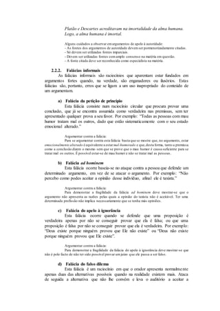 Platão e Descartes acreditavam na imortalidade da alma humana.
Logo, a alma humana é imortal.
Alguns cuidados a observar emargumentos de apelo à autoridade:
- As fontes dos argumentos de autoridade devemser pormenorizadamente citadas.
- Só devem ser utilizadas fontes imparciais.
- Devem ser utilizadas fontes comamplo consenso na matéria em questão.
- A fonte citada deve ser reconhecida como especialista na matéria.
2.2.2. Falácias informais
As falácias informais são raciocínios que aparentam estar fundados em
argumentos fortes quando, na verdade, são enganadores ou ilusórios. Estas
falácias são, portanto, erros que se ligam a um uso inapropriado do conteúdo de
um argumentam.
a) Falácia da petição de princípio
Esta falácia consiste num raciocínio circular que procura provar uma
conclusão, que já se encontra assumida como verdadeira nas premissas, sem ter
apresentado qualquer prova a seu favor. Por exemplo: “Todas as pessoas com mau
humor tratam mal os outros, dado que estão sistematicamente com o seu estado
emocional alterado.”
Argumentar contra a falácia:
Para se argumentar contra esta falácia basta que se mostre que, no argumento, estar
emocionalmente alterado é equivalente a estar mal-humorado e que,desta forma, tanto a premissa
como a conclusão dizem o mesmo sem que se prove que o mau humor é causa suficiente para se
tratar mal os outros. É possível estar-se de mau humor e não se tratar mal as pessoas.
b) Falácia ad hominem
Esta falácia ocorre baseia-se no ataque contra a pessoa que defende um
determinado argumento, em vez de se atacar o argumento. Por exemplo: “Não
percebo como podes aceitar a opinião desse indivíduo, afinal ele é taxista.”
Argumentar contra a falácia:
Para demonstrar a fragilidade da falácia ad hominem deve mostrar-se que o
argumento não apresenta as razões pelas quais a opinião do taxista não é aceitável. Ter uma
determinada profissão não implica necessariamente que se tenha más opiniões.
c) Falácia do apelo à ignorância
Esta falácia ocorre quando se defende que uma proposição é
verdadeira apenas por não se conseguir provar que ela é falsa; ou que uma
proposição é falsa por não se conseguir provar que ela é verdadeira. Por exemplo:
“Deus existe porque ninguém provou que Ele não existe” ou “Deus não existe
porque ninguém provou que Ele existe”.
Argumentar contra a falácia:
Para demonstrar a fragilidade da falácia do apelo à ignorância deve mostrar-se que
não é pelo facto de não ter sido possível provar umjuízo que ele passa a ser falso.
d) Falácia do falso dilema
Esta falácia é um raciocínio em que o orador apresenta normalmente
apenas duas das alternativas possíveis quando na realidade existem mais. Ataca
de seguida a alternativa que não lhe convém e leva o auditório a aceitar a
 