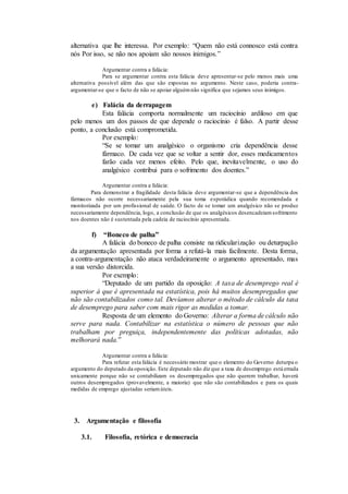 alternativa que lhe interessa. Por exemplo: “Quem não está connosco está contra
nós Por isso, se não nos apoiam são nossos inimigos.”
Argumentar contra a falácia:
Para se argumentar contra esta falácia deve apresentar-se pelo menos mais uma
alternativa possível além das que são expostas no argumento. Neste caso, poderia contra-
argumentar-se que o facto de não se apoiar alguémnão significa que sejamos seus inimigos.
e) Falácia da derrapagem
Esta falácia comporta normalmente um raciocínio ardiloso em que
pelo menos um dos passos de que depende o raciocínio é falso. A partir desse
ponto, a conclusão está comprometida.
Por exemplo:
“Se se tomar um analgésico o organismo cria dependência desse
fármaco. De cada vez que se voltar a sentir dor, esses medicamentos
farão cada vez menos efeito. Pelo que, inevitavelmente, o uso do
analgésico contribui para o sofrimento dos doentes.”
Argumentar contra a falácia:
Para demonstrar a fragilidade desta falácia deve argumentar-se que a dependência dos
fármacos não ocorre necessariamente pela sua toma esporádica quando recomendada e
monitorizada por um profissional de saúde. O facto de se tomar um analgésico não se produz
necessariamente dependência, logo, a conclusão de que os analgésicos desencadeiamsofrimento
nos doentes não é sustentada pela cadeia de raciocínio apresentada.
f) “Boneco de palha”
A falácia do boneco de palha consiste na ridicularização ou deturpação
da argumentação apresentada por forma a refutá-la mais facilmente. Desta forma,
a contra-argumentação não ataca verdadeiramente o argumento apresentado, mas
a sua versão distorcida.
Por exemplo:
“Deputado de um partido da oposição: A taxa de desemprego real é
superior à que é apresentada na estatística, pois há muitos desempregados que
não são contabilizados como tal. Devíamos alterar o método de cálculo da taxa
de desemprego para saber com mais rigor as medidas a tomar.
Resposta de um elemento do Governo: Alterar a forma de cálculo não
serve para nada. Contabilizar na estatística o número de pessoas que não
trabalham por preguiça, independentemente das políticas adotadas, não
melhorará nada.”
Argumentar contra a falácia:
Para refutar esta falácia é necessário mostrar que o elemento do Governo deturpa o
argumento do deputado da oposição. Este deputado não diz que a taxa de desemprego está errada
unicamente porque não se contabilizam os desempregados que não querem trabalhar, haverá
outros desempregados (provavelmente, a maioria) que não são contabilizados e para os quais
medidas de emprego ajustadas seriamúteis.
3. Argumentação e filosofia
3.1. Filosofia, retórica e democracia
 