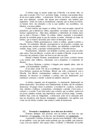 A retórica surge ao mesmo tempo que a Filosofia e no mesmo sítio, ou
seja, entre os séculos VII e V a.C. na Grécia Antiga. A retórica é um produto direto
de um novo regime político – a democracia. De facto, na Grécia, a palavra ganha
uma nova dimensão, servindo não apenas para comunicar mas também para
argumentar. Tendo em conta as circunstâncias especiais que se deram na Grécia,
os homens livres são chamados a dar as suas opiniões nas assembleias, nos
tribunais e na praça pública.
É neste contexto que surgem os sofistas. Estes eram um grupo especial de
pensadores, que se intitulavam sábios, especialistas em ensinar aos outros as suas
técnicas argumentativas. Além disso, defendiam a relatividade da verdade, facto
que os opôs a Sócrates e Platão. Os sofistas vinham responder à necessidade
presente na sociedade grega no que diz respeito ao ensino, sobretudo ao ensino da
retórica, que se tornava necessária para vencer na hierarquia social.
Sócrates e Platão posicionaram-se contra os sofistas, opondo à retórica a
Filosofia. Os verdadeiros filósofos preocupavam-se em descobrir a verdade, que
era apenas uma, posição contrária à dos sofistas, que defendiam a relatividade da
verdade. Surge, assim, a oposição verdade/aparência e Filosofia/retórica.
Posteriormente, Aristóteles vem defender a retórica, que se torna um saber
entre outros. Para este filósofo, a retórica não se opunha à Filosofia, já que ela não
é boa nem má, podemos é fazer um bom ou um mau uso dela.
Durante o Império Romano, nomeadamente com Cícero, a retórica retoma
a sua vertente mais estilística, relacionada com a eloquência e o ornamento do
discurso.
Na Época Moderna, a retórica é relegada para segundo plano, atrás do
espírito e da racionalidade científica.
Já em pleno século XX, dá-se a reabilitação da retórica, com a chamada
Nova Retórica, proposta por Perelman, filósofo que volta a relacioná-la com a
Filosofia. Este filósofo contemporâneo enalteceu o papel do logos (isto é, a
dimensão do discurso) ao considerar a retórica uma arte fundamental para
estabelecer consensos e suscitar a adesão do auditório universal.
A retórica, enquanto arte de argumentar, é o instrumento fundamental no
debate democrático. Sem debate, troca fundamentada de ideias, não há verdadeira
democracia. Os gregos foram os primeiros a reconhecê-lo: a palavra, à primeira
vista, substitui a violência, a prepotência, a dominação e permite o bom senso, o
consenso e o acordo. É por estas razões que a retórica que os sofistas ensinavam
aos jovens cidadãos assumia uma importância crucial na Grécia antiga. Contudo,
também hoje, como na Antiguidade, a democracia pode ver-se ameaçada pelo
mau uso da palavra, pelo discurso demagógico e manipulador. Isto significa que
o mau uso da retórica constitui uma ameaça à saúde da democracia.
3.2. Persuasão e manipulação ou os dois usos da retórica
Podemos distinguir dois possíveis usos da retórica: um bom uso, que
designamos por persuasão, e um mau uso, que designamos por manipulação.
A persuasão é a prática do discurso que tem como finalidade a livre adesão
de um auditório à tese que dado orador pretende que seja acolhida pelo primeiro
e que, com esse objetivo, abre espaço crítica, à reflexão e à liberdade de escolha
 